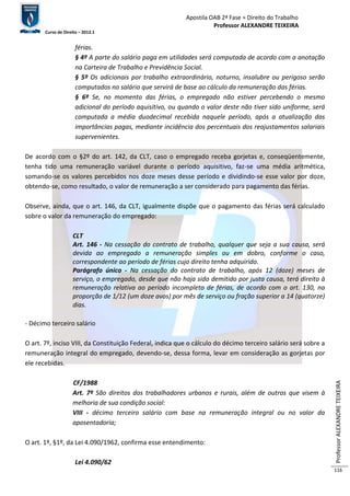 Apostila OAB 2ª Fase ≈ Direito do Trabalho 
Professor ALEXANDRE TEIXEIRA 
Curso de Direito – 2012.1 
Professor ALEXANDRE TEIXEIRA 
116 
férias. 
§ 4º A parte do salário paga em utilidades será computada de acordo com a anotação 
na Carteira de Trabalho e Previdência Social. 
§ 5º Os adicionais por trabalho extraordinário, noturno, insalubre ou perigoso serão 
computados no salário que servirá de base ao cálculo da remuneração das férias. 
§ 6º Se, no momento das férias, o empregado não estiver percebendo o mesmo 
adicional do período aquisitivo, ou quando o valor deste não tiver sido uniforme, será 
computada a média duodecimal recebida naquele período, após a atualização das 
importâncias pagas, mediante incidência dos percentuais dos reajustamentos salariais 
supervenientes. 
De acordo com o §2º do art. 142, da CLT, caso o empregado receba gorjetas e, conseqüentemente, 
tenha tido uma remuneração variável durante o período aquisitivo, faz-se uma média aritmética, 
somando-se os valores percebidos nos doze meses desse período e dividindo-se esse valor por doze, 
obtendo-se, como resultado, o valor de remuneração a ser considerado para pagamento das férias. 
Observe, ainda, que o art. 146, da CLT, igualmente dispõe que o pagamento das férias será calculado 
sobre o valor da remuneração do empregado: 
CLT 
Art. 146 - Na cessação do contrato de trabalho, qualquer que seja a sua causa, será 
devida ao empregado a remuneração simples ou em dobro, conforme o caso, 
correspondente ao período de férias cujo direito tenha adquirido. 
Parágrafo único - Na cessação do contrato de trabalho, após 12 (doze) meses de 
serviço, o empregado, desde que não haja sido demitido por justa causa, terá direito à 
remuneração relativa ao período incompleto de férias, de acordo com o art. 130, na 
proporção de 1/12 (um doze avos) por mês de serviço ou fração superior a 14 (quatorze) 
dias. 
- Décimo terceiro salário 
O art. 7º, inciso VIII, da Constituição Federal, indica que o cálculo do décimo terceiro salário será sobre a 
remuneração integral do empregado, devendo-se, dessa forma, levar em consideração as gorjetas por 
ele recebidas. 
CF/1988 
Art. 7º São direitos dos trabalhadores urbanos e rurais, além de outros que visem à 
melhoria de sua condição social: 
VIII - décimo terceiro salário com base na remuneração integral ou no valor da 
aposentadoria; 
O art. 1º, §1º, da Lei 4.090/1962, confirma esse entendimento: 
Lei 4.090/62 
 