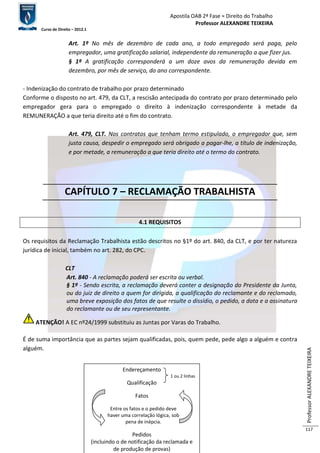Apostila OAB 2ª Fase ≈ Direito do Trabalho 
Professor ALEXANDRE TEIXEIRA 
Curso de Direito – 2012.1 
Professor ALEXANDRE TEIXEIRA 
117 
Art. 1º No mês de dezembro de cada ano, a todo empregado será paga, pelo 
empregador, uma gratificação salarial, independente da remuneração a que fizer jus. 
§ 1º A gratificação corresponderá a um doze avos da remuneração devida em 
dezembro, por mês de serviço, do ano correspondente. 
- Indenização do contrato de trabalho por prazo determinado 
Conforme o disposto no art. 479, da CLT, a rescisão antecipada do contrato por prazo determinado pelo 
empregador gera para o empregado o direito à indenização correspondente à metade da 
REMUNERAÇÃO a que teria direito até o fim do contrato. 
Art. 479, CLT. Nos contratos que tenham termo estipulado, o empregador que, sem 
justa causa, despedir o empregado será obrigado a pagar-lhe, a título de indenização, 
e por metade, a remuneração a que teria direito até o termo do contrato. 
CAPÍTULO 7 – RECLAMAÇÃO TRABALHISTA 
4.1 REQUISITOS 
Os requisitos da Reclamação Trabalhista estão descritos no §1º do art. 840, da CLT, e por ter natureza 
jurídica de inicial, também no art. 282, do CPC. 
CLT 
Art. 840 - A reclamação poderá ser escrita ou verbal. 
§ 1º - Sendo escrita, a reclamação deverá conter a designação do Presidente da Junta, 
ou do juiz de direito a quem for dirigida, a qualificação do reclamante e do reclamado, 
uma breve exposição dos fatos de que resulte o dissídio, o pedido, a data e a assinatura 
do reclamante ou de seu representante. 
ATENÇÃO! A EC nº24/1999 substituiu as Juntas por Varas do Trabalho. 
É de suma importância que as partes sejam qualificadas, pois, quem pede, pede algo a alguém e contra 
alguém. 
Endereçamento 
1 ou 2 linhas 
Qualificação 
Fatos 
Entre os fatos e o pedido deve 
haver uma correlação lógica, sob 
pena de inépcia. 
Pedidos 
(incluindo o de notificação da reclamada e 
de produção de provas) 
 