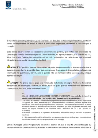 Apostila OAB 2ª Fase ≈ Direito do Trabalho 
Professor ALEXANDRE TEIXEIRA 
Curso de Direito – 2012.1 
Professor ALEXANDRE TEIXEIRA 
118 
É importante (não obrigatório) que, para casa tese a ser discutida na Reclamação Trabalhista, exista um 
tópico correspondente, de modo a tornar a prova mais organizada, facilitando a sua execução e 
correção. 
Cada tópico deverá conter sua respectiva fundamentação jurídica, que poderá ser encontrada na 
Constituição Federal, na Consolidação das Leis do Trabalho, na legislação esparsa, nas Súmulas do STF, 
STJ e TST, e nas Orientações Jurisprudenciais do TST. O conteúdo de cada desses tópicos deverá 
obrigatoriamente constar na conclusão (pedido). 
ATENÇÃO! É proibido inventar informações na prova, devendo-se colocar apenas aquelas que a 
questão trouxer. Ex.: Se a questão disser que o reclamante é operador de telemarketing, coloque essa 
informação na qualificação, porém, caso a questão não se manifeste sobre sua ocupação, coloque 
apenas “ocupação”. 
ATENÇÃO! Na prova, caso a peça seja reclamação trabalhista, em regra, NÃO peça honorários 
advocatícios, em observação à súmula 219 do TST, a não ser que a questão deixe bem claro a existências 
dos requisitos dispostos no inciso I dessa Súmula. 
TST 
SUM-219 HONORÁRIOS ADVOCATÍCIOS. HIPÓTESE DE CABIMENTO (nova redação do item II e 
inserido o item III à redação) - Res. 174/2011, DEJT divulgado em 27, 30 e 31.05.2011 – 
I - Na Justiça do Trabalho, a condenação ao pagamento de honorários advocatícios, nunca superiores a 
15% (quinze por cento), não decorre pura e simplesmente da sucumbência, devendo a parte estar 
assistida por sindicato da categoria profissional e comprovar a percepção de salário inferior ao dobro 
do salário mínimo ou encontrar-se em situação econômica que não lhe permita demandar sem 
prejuízo do próprio sustento ou da respectiva família. (ex-Súmula nº 219 - Res. 14/1985, DJ 
26.09.1985) 
II - É cabível a condenação ao pagamento de honorários advocatícios em ação rescisória no processo 
trabalhista. 
III - São devidos os honorários advocatícios nas causas em que o ente sindical figure como substituto 
processual e nas lides que não derivem da relação de emprego. 
Como a Fundação Getúlio Vargas (FGV) nos últimos exames em que a peça foi uma contestação ou 
recurso ordinário o candidato tinha que contestar o recorrer da decisão que havia deferido honorários a 
 