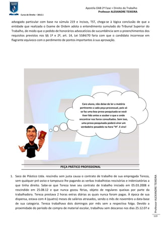 Apostila OAB 2ª Fase ≈ Direito do Trabalho 
Professor ALEXANDRE TEIXEIRA 
Curso de Direito – 2012.1 
Professor ALEXANDRE TEIXEIRA 
119 
advogado particular com base na súmula 219 e incisos, TST, chega-se à lógica conclusão de que a 
entidade que realizada o Exame de Ordem adota o entendimento sumulado do Tribunal Superior do 
Trabalho, de modo que o pedido de honorários advocatícios de sucumbência sem o preenchimentos dos 
requisitos previstos nos §§ 1º e 2º, art. 14, Lei 5584/70 faria com que o candidato incorresse em 
flagrante equívoco com o perdimento de pontos importantes à sua aprovação. 
Caro aluno, não deixe de ler a matéria 
pertinente a cada peça processual, pois só 
se faz uma boa prova pesquisada se você 
tiver lido antes e souber o que e onde 
encontrar nos livros consultados. Sem isso, 
uma prova pesquisada poderá virar um 
verdadeiro pesadelo na hora “H”. E vira! 
PEÇA PRÁTICO PROFISSIONAL 
1. Saco de Plástico Ltda. rescindiu sem justa causa o contrato de trabalho de sua empregada Tereza, 
sem qualquer pré-aviso e tampouco lhe pagando as verbas trabalhistas rescisórias e indenizatórias a 
que tinha direito. Sabe-se que Tereza teve seu contrato de trabalho iniciado em 05.03.2008 e 
rescindido em 25.08.12 e que nunca gozou férias, objeto de regulares queixas por parte da 
trabalhadora. Tereza prestava 2 horas extras diárias as quais nunca foram pagas. À época de sua 
dispensa, estava com 4 (quatro) meses de salários atrasados, sendo o mês de novembro a data-base 
de sua categoria. Tereza trabalhava dois domingos por mês sem a respectiva folga. Devido a 
proximidade do período de compra de material escolar, trabalhou sem descanso nos dias 25.12.07 e 
 