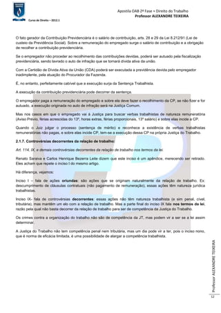 Apostila OAB 2ª Fase ≈ Direito do Trabalho 
Professor ALEXANDRE TEIXEIRA 
Curso de Direito – 2012.1 
Professor ALEXANDRE TEIXEIRA 
12 
O fato gerador da Contribuição Previdenciária é o salário de contribuição, arts. 28 e 29 da Lei 8.212/91 (Lei de 
custeio da Previdência Social). Sobre a remuneração do empregado surge o salário de contribuição e a obrigação 
de recolher a contribuição previdenciária. 
Se o empregador não proceder ao recolhimento das contribuições devidas, poderá ser autuado pela fiscalização 
previdenciária, sendo lavrado o auto de infração que se tornará dívida ativa da união. 
Com a Certidão de Dívida Ativa da União (CDA) poderá ser executada a previdência devida pelo empregador 
inadimplente, pela atuação do Procurador da Fazenda. 
É, no entanto, perfeitamente cabível que a execução surja da Sentença Trabalhista. 
A execução da contribuição previdenciária pode decorrer da sentença. 
O empregador paga a remuneração do empregado e sobre ela deve fazer o recolhimento da CP, se não fizer e for 
autuado, a execução originada no auto de infração será na Justiça Comum. 
Mas nos casos em que o empregado vai à Justiça para buscar verbas trabalhistas de natureza remuneratória 
(Aviso Prévio, férias acrescidas do 13º, horas extras, férias proporcionais, 13º salário) e sobre elas incide a CP. 
Quando o Juiz julgar o processo (sentença de mérito) e reconhece a existência de verbas trabalhistas 
remuneratórias não pagas, e sobre elas incide CP, tem-se a execução dessa CP na própria Justiça do Trabalho. 
2.1.7. Controvérsias decorrentes da relação de trabalho: 
Art. 114, IX, e demais controvérsias decorrentes da relação de trabalho nos termos da lei. 
Renato Saraiva e Carlos Henrique Bezerra Leite dizem que este inciso é um apêndice, merecendo ser retirado. 
Eles acham que repete o inciso I do mesmo artigo. 
Há diferença, vejamos: 
Inciso I – fala de ações oriundas: são ações que se originam naturalmente da relação de trabalho. Ex: 
descumprimento de cláusulas contratuais (não pagamento de remuneração), essas ações têm natureza jurídica 
trabalhistas. 
Inciso IX- fala de controvérsias decorrentes: essas ações não têm natureza trabalhista (e sim penal, cível, 
tributária), mas mantêm um elo com a relação de trabalho. Mas a parte final do inciso IX fala nos termos da lei, 
razão pela qual não basta decorrer da relação de trabalho para ser de competência da Justiça do Trabalho. 
Os crimes contra a organização do trabalho não são de competência da JT, mas podem vir a ser se a lei assim 
determinar. 
A Justiça do Trabalho não tem competência penal nem tributária, mas um dia pode vir a ter, pois o inciso nono, 
que é norma de eficácia limitada, é uma possibilidade de alargar a competência trabalhista. 
 
