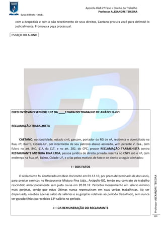 Apostila OAB 2ª Fase ≈ Direito do Trabalho 
Professor ALEXANDRE TEIXEIRA 
Curso de Direito – 2012.1 
Professor ALEXANDRE TEIXEIRA 
124 
com a despedida e com o não recebimento de seus direitos, Caetano procura você para defendê-lo 
judicialmente. Promova a peça processual. 
ESPAÇO DO ALUNO 
EXCELENTÍSSIMO SENHOR JUIZ DA ____ª VARA DO TRABALHO DE ANÁPOLIS-GO 
RECLAMAÇÃO TRABALHISTA 
CAETANO, nacionalidade, estado civil, garçom, portador do RG de nº, residente e domiciliado na 
Rua, nº, Bairro, Cidade-UF, por intermédio de seu patrono abaixo assinado, vem perante V. Exa., com 
fulcro no art. 840, §1º, da CLT, e no art. 282, do CPC, propor RECLAMAÇÃO TRABALHISTA contra 
RESTAURANTE MISTURA FINA LTDA, pessoa jurídica de direito privado, inscrita no CNPJ sob o nº, com 
endereço na Rua, nº, Bairro, Cidade-UF, e o faz pelos motivos de fato e de direito a seguir alinhados: 
I – DOS FATOS 
O reclamante foi contratado em Belo Horizonte em 01.12.10, por prazo determinado de dois anos, 
para prestar serviços no Restaurante Mistura Fina Ltda., Anápolis-GO, tendo seu contrato de trabalho 
rescindido antecipadamente sem justa causa em 20.01.12. Percebia mensalmente um salário mínimo 
mais gorjetas, sendo que estas últimas nunca repercutiram em suas verbas trabalhistas. Ao ser 
dispensado, recebeu apenas saldo de salários e as gorjetas relativas ao período trabalhado, sem nunca 
ter gozado férias ou recebido 13º salário no período. 
II – DA REMUNERAÇÃO DO RECLAMANTE 
 