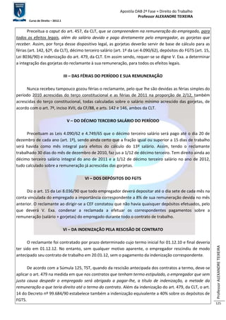 Apostila OAB 2ª Fase ≈ Direito do Trabalho 
Professor ALEXANDRE TEIXEIRA 
Curso de Direito – 2012.1 
Professor ALEXANDRE TEIXEIRA 
125 
Preceitua o caput do art. 457, da CLT, que se compreendem na remuneração do empregado, para 
todos os efeitos legais, além do salário devido e pago diretamente pelo empregador, as gorjetas que 
receber. Assim, por força desse dispositivo legal, as gorjetas deverão servir de base de cálculo para as 
férias (art. 142, §2º, da CLT), décimo terceiro salário (art. 1º da Lei 4.090/62), depósitos do FGTS (art. 15, 
Lei 8036/90) e indenização do art. 479, da CLT. Em assim sendo, requer-se se digne V. Exa. a determinar 
a integração das gorjetas do reclamante à sua remuneração, para todos os efeitos legais. 
III – DAS FÉRIAS DO PERÍODO E SUA REMUNERAÇÃO 
Nunca recebeu tampouco gozou férias o reclamante, pelo que lhe são devidas as férias simples do 
período 2010 acrescidas do terço constitucional e as férias de 2011 na proporção de 2/12, também 
acrescidas do terço constitucional, todas calculadas sobre o salário mínimo acrescido das gorjetas, de 
acordo com o art. 7º, inciso XVII, da CF/88, e arts. 142 e 146, ambos da CLT. 
V – DO DÉCIMO TERCEIRO SALÁRIO DO PERÍODO 
Preceituam as Leis 4.090/62 e 4.749/65 que o décimo terceiro salário será pago até o dia 20 de 
dezembro de cada ano (art. 1º), sendo ainda certo que a fração igual ou superior a 15 dias de trabalho 
será havida como mês integral para efeitos do cálculo do 13º salário. Assim, tendo o reclamante 
trabalhado 30 dias do mês de dezembro de 2010, faz jus a 1/12 de décimo terceiro. Tem direito ainda ao 
décimo terceiro salário integral do ano de 2011 e a 1/12 de décimo terceiro salário no ano de 2012, 
tudo calculado sobre a remuneração já acrescidas das gorjetas. 
VI – DOS DEPÓSITOS DO FGTS 
Diz o art. 15 da Lei 8.036/90 que todo empregador deverá depositar até o dia sete de cada mês na 
conta vinculada do empregado a importância correspondente a 8% de sua remuneração devida no mês 
anterior. O reclamante ao dirigir-se a CEF constatou que não havia quaisquer depósitos efetuados, pelo 
que deverá V. Exa. condenar a reclamada a efetuar os correspondentes pagamentos sobre a 
remuneração (salário + gorjetas) do empregado durante todo o contrato de trabalho. 
VI – DA INDENIZAÇÃO PELA RESCISÃO DE CONTRATO 
O reclamante foi contratado por prazo determinado cujo termo inicial foi 01.12.10 e final deveria 
ter sido em 01.12.12. No entanto, sem qualquer motivo aparente, o empregador rescindiu de modo 
antecipado seu contrato de trabalho em 20.01.12, sem o pagamento da indenização correspondente. 
De acordo com a Súmula 125, TST, quando da rescisão antecipada dos contratos a termo, deve-se 
aplicar o art. 479 na medida em que nos contratos que tenham termo estipulado, o empregador que sem 
justa causa despedir o empregado será obrigado a pagar-lhe, a título de indenização, a metade da 
remuneração a que teria direito até o termo do contrato. Além da indenização do art. 479, da CLT, o art. 
14 do Decreto nº 99.684/90 estabelece também a indenização equivalente a 40% sobre os depósitos de 
FGTS. 
 
