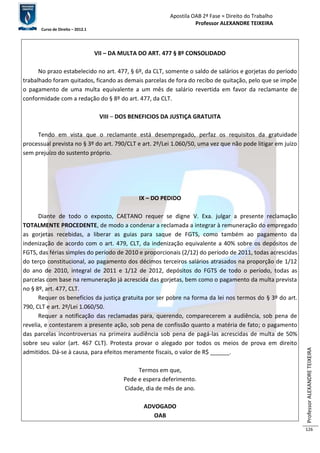 Apostila OAB 2ª Fase ≈ Direito do Trabalho 
Professor ALEXANDRE TEIXEIRA 
Curso de Direito – 2012.1 
Professor ALEXANDRE TEIXEIRA 
126 
VII – DA MULTA DO ART. 477 § 8º CONSOLIDADO 
No prazo estabelecido no art. 477, § 6º, da CLT, somente o saldo de salários e gorjetas do período 
trabalhado foram quitados, ficando as demais parcelas de fora do recibo de quitação, pelo que se impõe 
o pagamento de uma multa equivalente a um mês de salário revertida em favor da reclamante de 
conformidade com a redação do § 8º do art. 477, da CLT. 
VIII – DOS BENEFICIOS DA JUSTIÇA GRATUITA 
Tendo em vista que o reclamante está desempregado, perfaz os requisitos da gratuidade 
processual prevista no § 3º do art. 790/CLT e art. 2º/Lei 1.060/50, uma vez que não pode litigar em juízo 
sem prejuízo do sustento próprio. 
IX – DO PEDIDO 
Diante de todo o exposto, CAETANO requer se digne V. Exa. julgar a presente reclamação 
TOTALMENTE PROCEDENTE, de modo a condenar a reclamada a integrar à remuneração do empregado 
as gorjetas recebidas, a liberar as guias para saque de FGTS, como também ao pagamento da 
indenização de acordo com o art. 479, CLT, da indenização equivalente a 40% sobre os depósitos de 
FGTS, das férias simples do período de 2010 e proporcionais (2/12) do período de 2011, todas acrescidas 
do terço constitucional, ao pagamento dos décimos terceiros salários atrasados na proporção de 1/12 
do ano de 2010, integral de 2011 e 1/12 de 2012, depósitos do FGTS de todo o período, todas as 
parcelas com base na remuneração já acrescida das gorjetas, bem como o pagamento da multa prevista 
no § 8º, art. 477, CLT. 
Requer os benefícios da justiça gratuita por ser pobre na forma da lei nos termos do § 3º do art. 
790, CLT e art. 2º/Lei 1.060/50. 
Requer a notificação das reclamadas para, querendo, comparecerem a audiência, sob pena de 
revelia, e contestarem a presente ação, sob pena de confissão quanto a matéria de fato; o pagamento 
das parcelas incontroversas na primeira audiência sob pena de pagá-las acrescidas de multa de 50% 
sobre seu valor (art. 467 CLT). Protesta provar o alegado por todos os meios de prova em direito 
admitidos. Dá-se à causa, para efeitos meramente fiscais, o valor de R$ ______. 
Termos em que, 
Pede e espera deferimento. 
Cidade, dia de mês de ano. 
ADVOGADO 
OAB 
 