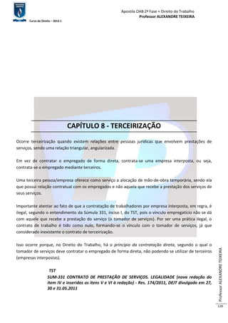 Apostila OAB 2ª Fase ≈ Direito do Trabalho 
Professor ALEXANDRE TEIXEIRA 
Curso de Direito – 2012.1 
Professor ALEXANDRE TEIXEIRA 
128 
CAPÍTULO 8 - TERCEIRIZAÇÃO 
Ocorre terceirização quando existem relações entre pessoas jurídicas que envolvem prestações de 
serviços, sendo uma relação triangular, angularizada. 
Em vez de contratar o empregado de forma direta, contrata-se uma empresa interposta, ou seja, 
contrata-se o empregado mediante terceiros. 
Uma terceira pessoa/empresa oferece como serviço a alocação de mão-de-obra temporária, sendo ela 
que possui relação contratual com os empregados e não aquela que recebe a prestação dos serviços de 
seus serviços. 
Importante atentar ao fato de que a contratação de trabalhadores por empresa interposta, em regra, é 
ilegal, segundo o entendimento da Súmula 331, inciso I, do TST, pois o vínculo empregatício não se dá 
com aquele que recebe a prestação do serviço (o tomador de serviços). Por ser uma prática ilegal, o 
contrato de trabalho é tido como nulo, formando-se o vínculo com o tomador de serviços, já que 
considerado inexistente o contrato de terceirização. 
Isso ocorre porque, no Direito do Trabalho, há o princípio da contratação direta, segundo o qual o 
tomador de serviços deve contratar o empregado de forma direta, não podendo se utilizar de terceiros 
(empresas interpostas). 
TST 
SUM-331 CONTRATO DE PRESTAÇÃO DE SERVIÇOS. LEGALIDADE (nova redação do 
item IV e inseridos os itens V e VI à redação) - Res. 174/2011, DEJT divulgado em 27, 
30 e 31.05.2011 
 