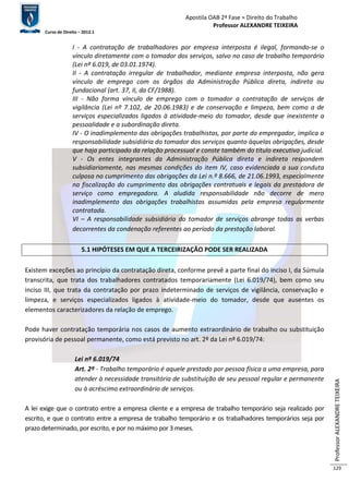 Apostila OAB 2ª Fase ≈ Direito do Trabalho 
Professor ALEXANDRE TEIXEIRA 
Curso de Direito – 2012.1 
Professor ALEXANDRE TEIXEIRA 
129 
I - A contratação de trabalhadores por empresa interposta é ilegal, formando-se o 
vínculo diretamente com o tomador dos serviços, salvo no caso de trabalho temporário 
(Lei nº 6.019, de 03.01.1974). 
II - A contratação irregular de trabalhador, mediante empresa interposta, não gera 
vínculo de emprego com os órgãos da Administração Pública direta, indireta ou 
fundacional (art. 37, II, da CF/1988). 
III - Não forma vínculo de emprego com o tomador a contratação de serviços de 
vigilância (Lei nº 7.102, de 20.06.1983) e de conservação e limpeza, bem como a de 
serviços especializados ligados à atividade-meio do tomador, desde que inexistente a 
pessoalidade e a subordinação direta. 
IV - O inadimplemento das obrigações trabalhistas, por parte do empregador, implica a 
responsabilidade subsidiária do tomador dos serviços quanto àquelas obrigações, desde 
que haja participado da relação processual e conste também do título executivo judicial. 
V - Os entes integrantes da Administração Pública direta e indireta respondem 
subsidiariamente, nas mesmas condições do item IV, caso evidenciada a sua conduta 
culposa no cumprimento das obrigações da Lei n.º 8.666, de 21.06.1993, especialmente 
na fiscalização do cumprimento das obrigações contratuais e legais da prestadora de 
serviço como empregadora. A aludida responsabilidade não decorre de mero 
inadimplemento das obrigações trabalhistas assumidas pela empresa regularmente 
contratada. 
VI – A responsabilidade subsidiária do tomador de serviços abrange todas as verbas 
decorrentes da condenação referentes ao período da prestação laboral. 
5.1 HIPÓTESES EM QUE A TERCEIRIZAÇÃO PODE SER REALIZADA 
Existem exceções ao princípio da contratação direta, conforme prevê a parte final do inciso I, da Súmula 
transcrita, que trata dos trabalhadores contratados temporariamente (Lei 6.019/74), bem como seu 
inciso III, que trata da contratação por prazo indeterminado de serviços de vigilância, conservação e 
limpeza, e serviços especializados ligados à atividade-meio do tomador, desde que ausentes os 
elementos caracterizadores da relação de emprego. 
Pode haver contratação temporária nos casos de aumento extraordinário de trabalho ou substituição 
provisória de pessoal permanente, como está previsto no art. 2º da Lei nº 6.019/74: 
Lei nº 6.019/74 
Art. 2º - Trabalho temporário é aquele prestado por pessoa física a uma empresa, para 
atender à necessidade transitória de substituição de seu pessoal regular e permanente 
ou à acréscimo extraordinário de serviços. 
A lei exige que o contrato entre a empresa cliente e a empresa de trabalho temporário seja realizado por 
escrito, e que o contrato entre a empresa de trabalho temporário e os trabalhadores temporários seja por 
prazo determinado, por escrito, e por no máximo por 3 meses. 
 