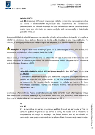 Apostila OAB 2ª Fase ≈ Direito do Trabalho 
Professor ALEXANDRE TEIXEIRA 
Curso de Direito – 2012.1 
Professor ALEXANDRE TEIXEIRA 
132 
Lei nº 6.019/74 
Art. 16 No caso de falência da empresa de trabalho temporário, a empresa tomadora 
ou cliente é solidariamente responsável pelo recolhimento das contribuições 
previdenciárias, no tocante ao tempo em que o trabalhador esteve sob suas ordens, 
assim como em referência ao mesmo período, pela remuneração e indenização 
previstas nesta Lei. 
A responsabilidade é subsidiária quando, na execução, primeiro atinge os bens do devedor principal e se 
não forem suficientes é que os bens da empresa cliente serão atingidos. Já se a responsabilidade for 
solidária, e execução poderá incidir sobre qualquer das empresas, não havendo benefício de ordem. 
ATENÇÃO! A empresa tomadora de serviços pode ser a Administração Pública, mas nunca para 
terceirizar a atividade fim, salvo nos casos da Lei 6.019/74. 
Nesses casos, a reclamação trabalhista deve ser interposta em face da empresa de terceirização com 
pedido subsidiário à Administração Pública. Se pedir diretamente a essa, não gera vinculo e somente 
será devido saldo de salário e FGTS. 
TST 
SUM-363 CONTRATO NULO. EFEITOS (nova redação) - Res. 121/2003, DJ 19, 20 e 
21.11.2003 
A contratação de servidor público, após a CF/1988, sem prévia aprovação em concurso 
público, encontra óbice no respectivo art. 37, II e § 2º, somente lhe conferindo direito 
ao pagamento da contraprestação pactuada, em relação ao número de horas 
trabalhadas, respeitado o valor da hora do salário mínimo, e dos valores referentes aos 
depósitos do FGTS. 
Mesmo que a Administração Pública celebre terceirização ilícita, portanto, ilegal, a formação de vínculo 
diretamente com o tomador de serviços é juridicamente impossível, pois, como não houve a realização 
de concurso público, violaria a norma constitucional prevista no art. 37, II: 
CF 
Art. 37 
II - a investidura em cargo ou emprego público depende de aprovação prévia em 
concurso público de provas ou de provas e títulos, de acordo com a natureza e a 
complexidade do cargo ou emprego, na forma prevista em lei, ressalvadas as 
nomeações para cargo em comissão declarado em lei de livre nomeação e exoneração; 
 