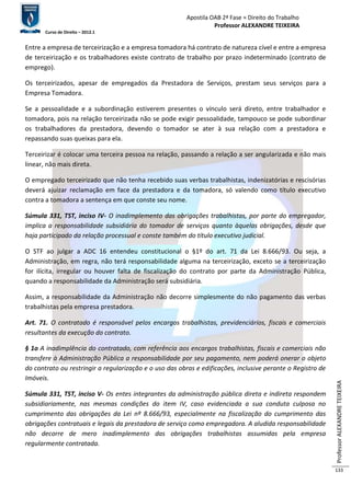 Apostila OAB 2ª Fase ≈ Direito do Trabalho 
Professor ALEXANDRE TEIXEIRA 
Curso de Direito – 2012.1 
Professor ALEXANDRE TEIXEIRA 
133 
Entre a empresa de terceirização e a empresa tomadora há contrato de natureza cível e entre a empresa 
de terceirização e os trabalhadores existe contrato de trabalho por prazo indeterminado (contrato de 
emprego). 
Os terceirizados, apesar de empregados da Prestadora de Serviços, prestam seus serviços para a 
Empresa Tomadora. 
Se a pessoalidade e a subordinação estiverem presentes o vínculo será direto, entre trabalhador e 
tomadora, pois na relação terceirizada não se pode exigir pessoalidade, tampouco se pode subordinar 
os trabalhadores da prestadora, devendo o tomador se ater à sua relação com a prestadora e 
repassando suas queixas para ela. 
Terceirizar é colocar uma terceira pessoa na relação, passando a relação a ser angularizada e não mais 
linear, não mais direta. 
O empregado terceirizado que não tenha recebido suas verbas trabalhistas, indenizatórias e rescisórias 
deverá ajuizar reclamação em face da prestadora e da tomadora, só valendo como título executivo 
contra a tomadora a sentença em que conste seu nome. 
Súmula 331, TST, inciso IV- O inadimplemento das obrigações trabalhistas, por parte do empregador, 
implica a responsabilidade subsidiária do tomador de serviços quanto àquelas obrigações, desde que 
haja participado da relação processual e conste também do título executivo judicial. 
O STF ao julgar a ADC 16 entendeu constitucional o §1º do art. 71 da Lei 8.666/93. Ou seja, a 
Administração, em regra, não terá responsabilidade alguma na terceirização, exceto se a terceirização 
for ilícita, irregular ou houver falta de fiscalização do contrato por parte da Administração Pública, 
quando a responsabilidade da Administração será subsidiária. 
Assim, a responsabilidade da Administração não decorre simplesmente do não pagamento das verbas 
trabalhistas pela empresa prestadora. 
Art. 71. O contratado é responsável pelos encargos trabalhistas, previdenciários, fiscais e comerciais 
resultantes da execução do contrato. 
§ 1o A inadimplência do contratado, com referência aos encargos trabalhistas, fiscais e comerciais não 
transfere à Administração Pública a responsabilidade por seu pagamento, nem poderá onerar o objeto 
do contrato ou restringir a regularização e o uso das obras e edificações, inclusive perante o Registro de 
Imóveis. 
Súmula 331, TST, inciso V- Os entes integrantes da administração pública direta e indireta respondem 
subsidiariamente, nas mesmas condições do item IV, caso evidenciada a sua conduta culposa no 
cumprimento das obrigações da Lei nº 8.666/93, especialmente na fiscalização do cumprimento das 
obrigações contratuais e legais da prestadora de serviço como empregadora. A aludida responsabilidade 
não decorre de mero inadimplemento das obrigações trabalhistas assumidas pela empresa 
regularmente contratada. 
 