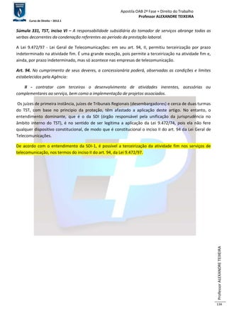 Apostila OAB 2ª Fase ≈ Direito do Trabalho 
Professor ALEXANDRE TEIXEIRA 
Curso de Direito – 2012.1 
Professor ALEXANDRE TEIXEIRA 
134 
Súmula 331, TST, inciso VI – A responsabilidade subsidiária do tomador de serviços abrange todas as 
verbas decorrentes da condenação referentes ao período da prestação laboral. 
A Lei 9.472/97 - Lei Geral de Telecomunicações: em seu art. 94, II, permitiu terceirização por prazo 
indeterminado na atividade fim. É uma grande exceção, pois permite a terceirização na atividade fim e, 
ainda, por prazo indeterminado, mas só acontece nas empresas de telecomunicação. 
Art. 94. No cumprimento de seus deveres, a concessionária poderá, observadas as condições e limites 
estabelecidos pela Agência: 
II - contratar com terceiros o desenvolvimento de atividades inerentes, acessórias ou 
complementares ao serviço, bem como a implementação de projetos associados. 
Os juízes de primeira instância, juízes de Tribunais Regionais (desembargadores) e cerca de duas turmas 
do TST, com base no principio da proteção, têm afastado a aplicação deste artigo. No entanto, o 
entendimento dominante, que é o da SDI (órgão responsável pela unificação da jurisprudência no 
âmbito interno do TST), é no sentido de ser legítima a aplicação da Lei 9.472/74, pois ela não fere 
qualquer dispositivo constitucional, de modo que é constitucional o inciso II do art. 94 da Lei Geral de 
Telecomunicações. 
De acordo com o entendimento da SDI-1, é possível a terceirização da atividade fim nos serviços de 
telecomunicação, nos termos do inciso II do art. 94, da Lei 9.472/97. 
 