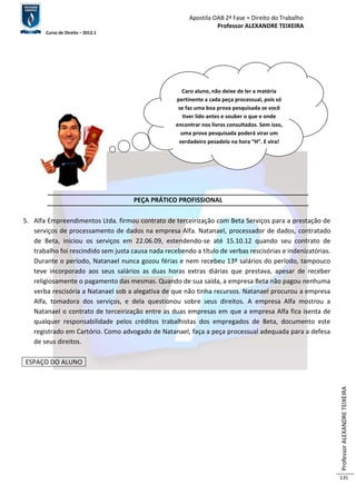Apostila OAB 2ª Fase ≈ Direito do Trabalho 
Professor ALEXANDRE TEIXEIRA 
Curso de Direito – 2012.1 
Professor ALEXANDRE TEIXEIRA 
135 
PEÇA PRÁTICO PROFISSIONAL 
5. Alfa Empreendimentos Ltda. firmou contrato de terceirização com Beta Serviços para a prestação de 
serviços de processamento de dados na empresa Alfa. Natanael, processador de dados, contratado 
de Beta, iniciou os serviços em 22.06.09, estendendo-se até 15.10.12 quando seu contrato de 
trabalho foi rescindido sem justa causa nada recebendo a título de verbas rescisórias e indenizatórias. 
Durante o período, Natanael nunca gozou férias e nem recebeu 13º salários do período, tampouco 
teve incorporado aos seus salários as duas horas extras diárias que prestava, apesar de receber 
religiosamente o pagamento das mesmas. Quando de sua saída, a empresa Beta não pagou nenhuma 
verba rescisória a Natanael sob a alegativa de que não tinha recursos. Natanael procurou a empresa 
Alfa, tomadora dos serviços, e dela questionou sobre seus direitos. A empresa Alfa mostrou a 
Natanael o contrato de terceirização entre as duas empresas em que a empresa Alfa fica isenta de 
qualquer responsabilidade pelos créditos trabalhistas dos empregados de Beta, documento este 
registrado em Cartório. Como advogado de Natanael, faça a peça processual adequada para a defesa 
de seus direitos. 
ESPAÇO DO ALUNO 
Caro aluno, não deixe de ler a matéria 
pertinente a cada peça processual, pois só 
se faz uma boa prova pesquisada se você 
tiver lido antes e souber o que e onde 
encontrar nos livros consultados. Sem isso, 
uma prova pesquisada poderá virar um 
verdadeiro pesadelo na hora “H”. E vira! 
 