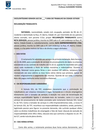 Apostila OAB 2ª Fase ≈ Direito do Trabalho 
Professor ALEXANDRE TEIXEIRA 
Curso de Direito – 2012.1 
Professor ALEXANDRE TEIXEIRA 
136 
EXCELENTÍSSIMO SENHOR JUIZ DA ___ª VARA DO TRABALHO DA CIDADE-ESTADO 
RECLAMAÇÃO TRABALHISTA 
NATANAEL, nacionalidade, estado civil, ocupação, portador do RG de nº, 
residente e domiciliado na Rua, nº, Bairro, Cidade-UF, por intermédio de seu patrono 
abaixo assinado, vem perante V.Exa. propor RECLAMAÇÃO TRABALHISTA contra 
BETA SERVIÇOS, pessoa jurídica, inscrita no CNPJ sob o nº, com endereço na Rua, nº, 
Bairro, Cidade-Estado e, subsidiariamente, contra ALFA EMPREENDIMENTOS LTDA, 
pessoa jurídica, inscrita no CNPJ sob o nº, com endereço na Rua, nº, Bairro, Cidade- 
Estado, e o faz pelos motivos de fato e de direito a seguir alinhados: 
I – DOS FATOS 
O reclamante foi admitido aos serviços da primeira reclamada, Beta Serviços, 
em 22.06.2009, para a prestação de serviços de processamento de dados na empresa 
estendendo-se seu contrato de trabalho até 15.10.12, quando foi rescindido sem justa 
causa nada recebendo a título de verbas rescisórias e indenizatórias. Durante o 
período, Natanael nunca gozou férias e nem recebeu 13º salários, tampouco teve 
incorporado aos seus salários as duas horas extras diárias que prestava, apesar de 
receber religiosamente o pagamento das mesmas. Quando de sua saída, a empresa 
Beta não pagou nenhuma verba rescisória a Natanael. 
II – DA RESPONSABILIDADE SUBSIDIÁRIA 
A Súmula 331, do TST, estabelece claramente que a contratação de 
trabalhadores por empresa interposta é ilegal, formando-se o vínculo empregatício 
diretamente com o tomador de serviços, à exceção nos casos de terceirização de 
serviços especializados ligados à atividade-meio do tomador, como é o caso de 
serviços de processamento de dados prestados pelo reclamante (Súmula 331, inciso 
III, do TST). Como o tomador de serviços é a Alfa Empreendimentos Ltda., o inciso IV 
da Súmula 331, do TST, reconhece sua responsabilidade subsidiária, sendo, portanto, 
legitimado passivo para figurar na presente demanda, não surtindo qualquer efeito 
sobre os direitos trabalhistas do empregado o fato de haver cláusula de exclusão de 
responsabilidade entre Alfa e Beta, cláusula esta que contraria o disposto no art. 9º, 
da CLT, sendo nula de pleno direito. 
III – DAS HORAS EXTRAS 
Como dito acima, a reclamante prestava duas horas extras diariamente, sem 
 