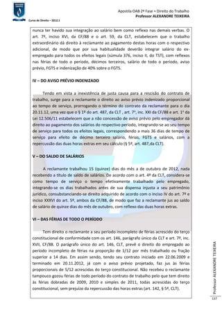 Apostila OAB 2ª Fase ≈ Direito do Trabalho 
Professor ALEXANDRE TEIXEIRA 
Curso de Direito – 2012.1 
Professor ALEXANDRE TEIXEIRA 
137 
nunca ter havido sua integração ao salário bem como reflexo nas demais verbas. O 
art. 7º, inciso XVI, da CF/88 e o art. 59, da CLT, estabelecem que o trabalho 
extraordinário dá direito à reclamante ao pagamento destas horas com o respectivo 
adicional, de modo que por sua habitualidade deverão integrar salário do ex-empregado 
para todos os efeitos legais (súmula 376, inciso II, do TST), com reflexos 
nas férias de todo o período, décimos terceiros, salário de todo o período, aviso 
prévio, FGTS e indenização de 40% sobre o FGTS. 
IV – DO AVISO PRÉVIO INDENIZADO 
Tendo em vista a inexistência de justa causa para a rescisão do contrato de 
trabalho, surge para a reclamante o direito ao aviso prévio indenizado proporcional 
ao tempo de serviço, prorrogando o término do contrato da reclamante para o dia 
20.11.12, uma vez que o § 1º do art. 487, da CLT , art. 7o, inc. XXI da CF/88 e art. 1o da 
Lei 12.506/11 estabelecem que a não concessão de aviso prévio pelo empregador dá 
direito ao pagamento dos salários do respectivo período, integrando-se ao seu tempo 
de serviço para todos os efeitos legais, correspondendo a mais 36 dias de tempo de 
serviço para efeito de décimo terceiro salário, férias, FGTS e salários, com a 
repercussão das duas horas extras em seu cálculo (§ 5º, art. 487,da CLT). 
V – DO SALDO DE SALÁRIOS 
A reclamante trabalhou 15 (quinze) dias do mês a de outubro de 2012, nada 
recebendo a título de saldo de salários. De acordo com o art. 4º da CLT, considera-se 
como tempo de serviço o tempo efetivamente trabalhado pelo empregado, 
integrando-se os dias trabalhados antes de sua dispensa injusta a seu patrimônio 
jurídico, consubstanciando-se direito adquirido de acordo com o inciso IV do art. 7º e 
inciso XXXVI do art. 5º, ambos da CF/88, de modo que faz a reclamante jus ao saldo 
de salário de quinze dias do mês de outubro, com reflexo das duas horas extras. 
VI – DAS FÉRIAS DE TODO O PERÍODO 
Tem direito o reclamante a seu período incompleto de férias acrescido do terço 
constitucional de conformidade com os art. 146, parágrafo único da CLT e art. 7º, inc. 
XVII, CF/88. O parágrafo único do art. 146, CLT, prevê o direito do empregado ao 
período incompleto de férias na proporção de 1/12 por mês trabalhado ou fração 
superior a 14 dias. Em assim sendo, tendo seu contrato iniciado em 22.06.2009 e 
terminado em 20.11.2012, já com o aviso prévio projetado, faz jus às férias 
proporcionais de 5/12 acrescidas do terço constitucional. Não recebeu o reclamante 
tampouco gozou férias de todo período do contrato de trabalho pelo que tem direito 
às férias dobradas de 2009, 2010 e simples de 2011, todas acrescidas do terço 
constitucional, sem prejuízo da repercussão das horas extras (art. 142, § 5º, CLT). 
 