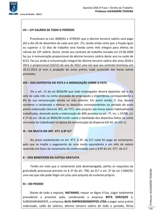 Apostila OAB 2ª Fase ≈ Direito do Trabalho 
Professor ALEXANDRE TEIXEIRA 
Curso de Direito – 2012.1 
Professor ALEXANDRE TEIXEIRA 
138 
VII – 13º SALÁRIO DE TODO O PERÍODO 
Preceituam as Leis 4090/62 e 4749/65 que o décimo terceiro salário será pago 
até o dia 20 de dezembro de cada ano (art. 1º), sendo ainda certo que a fração igual 
ou superior a 15 dias de trabalho será havida como mês integral para efeitos do 
cálculo do 13º salário. Assim, tendo seu contrato de trabalho iniciado em 22.06.2009 
faz jus à remuneração proporcional do décimo terceiro salário deste ano na razão de 
6/12. Faz jus ainda à remuneração integral do décimo terceiro salário dos anos 2010 e 
2011 e proporcional (10/12) do ano de 2012 uma vez que seu contrato terminou em 
20.11.2012 já com a projeção do aviso prévio, tudo acrescido das horas extras 
prestadas. 
VIII – DOS DEPÓSITOS DO FGTS E A INDENIZAÇÃO SOBRE O FGTS 
Diz o art. 15 da Lei 8036/90 que todo empregador deverá depositar até o dia 
sete de cada mês na conta vinculada do empregado a importância correspondente a 
8% de sua remuneração devida no mês anterior. Em assim sendo, V. Exa. deverá 
condenar a reclamada a efetuar os depósitos correspondentes ao período do aviso 
prévio indenizado (Súmula 305, do TST), sem prejuízo das horas extras habitualmente 
trabalhadas, devendo ainda a indenização de 40% prevista no art. 7º, inc. I, CF/88, c/c 
§ 1º do art. 18 da Lei 8036/90 incidir sobre a totalidade dos depósitos feitos na conta 
vinculada do trabalhador na época da comunicação da dispensa (OJ 42, da SDI-1). 
IX – DA MULTA DO ART. 477, § 8º CLT 
No prazo estabelecido no art. 477, § 6º, da CLT nada foi pago ao reclamante, 
pelo que se impõe o pagamento de uma multa equivalente a um mês de salário 
revertida em favor da reclamante de conformidade com o § 8º do art. 477, da CLT. 
X – DOS BENEFICIOS DA JUSTIÇA GRATUITA 
Tendo em vista que o reclamante está desempregado, perfaz os requisitos da 
gratuidade processual prevista no § 3º do art. 790, da CLT e art. 2º da Lei 1.060/50, 
uma vez que não pode litigar em juízo sem prejuízo do sustento próprio. 
XI – DO PEDIDO 
Diante de todo o exposto, NATANAEL requer se digne V.Exa. julgar totalmente 
procedente a presente ação, condenando a empresa BETA SERVIÇOS e, 
SUBSIDIARIAMENTE, a empresa ALFA EMPREENDIMENTOS LTDA a pagar aviso prévio 
indenizado, saldo de salários, décimo terceiro salário de todo o período, férias 
 