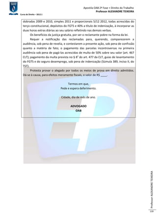 Apostila OAB 2ª Fase ≈ Direito do Trabalho 
Professor ALEXANDRE TEIXEIRA 
Curso de Direito – 2012.1 
Professor ALEXANDRE TEIXEIRA 
139 
dobradas 2009 e 2010, simples 2011 e proporcionais 5/12 2012, todas acrescidas do 
terço constitucional, depósitos do FGTS e 40% a título de indenização, à incorporar as 
duas horas extras diárias ao seu salário refletindo nas demais verbas. 
Os benefícios da justiça gratuita, por ser o reclamante pobre na forma da lei. 
Requer a notificação das reclamadas para, querendo, comparecerem a 
audiência, sob pena de revelia, e contestarem a presente ação, sob pena de confissão 
quanto a matéria de fato; o pagamento das parcelas incontroversas na primeira 
audiência sob pena de pagá-las acrescidas de multa de 50% sobre seu valor (art. 467 
CLT); pagamento da multa prevista no § 8º do art. 477 da CLT, guias de levantamento 
do FGTS e do seguro desemprego, sob pena de indenização (Súmula 389, inciso II, do 
TST). 
Protesta provar o alegado por todos os meios de prova em direito admitidos. 
Dá-se à causa, para efeitos meramente fiscais, o valor de R$ ____. 
Termos em que, 
Pede e espera deferimento. 
Cidade, dia de mês de ano. 
ADVOGADO 
OAB 
 