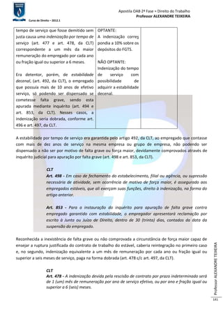 Apostila OAB 2ª Fase ≈ Direito do Trabalho 
Professor ALEXANDRE TEIXEIRA 
Curso de Direito – 2012.1 
Professor ALEXANDRE TEIXEIRA 
141 
tempo de serviço que fosse demitido sem 
justa causa uma indenização por tempo de 
serviço (art. 477 e art. 478, da CLT) 
correspondente a um mês da maior 
remuneração do empregado por cada ano 
ou fração igual ou superior a 6 meses. 
Era detentor, porém, de estabilidade 
decenal, (art. 492, da CLT), o empregado 
que possuía mais de 10 anos de efetivo 
serviço, só podendo ser dispensado se 
cometesse falta grave, sendo esta 
apurada mediante inquérito (art. 494 e 
art. 853, da CLT). Nesses casos, a 
indenização seria dobrada, conforme art. 
496 e art. 497, da CLT. 
OPTANTE: 
A indenização corres 
pondia a 10% sobre os 
depósitos do FGTS. 
NÃO OPTANTE: 
Indenização do tempo 
de serviço com 
possibilidade de 
adquirir a estabilidade 
decenal. 
A estabilidade por tempo de serviço era garantida pelo artigo 492, da CLT, ao empregado que contasse 
com mais de dez anos de serviço na mesma empresa ou grupo de empresa, não podendo ser 
dispensado a não ser por motivo de falta grave ou força maior, devidamente comprovados através de 
inquérito judicial para apuração por falta grave (art. 498 e art. 853, da CLT). 
CLT 
Art. 498 - Em caso de fechamento do estabelecimento, filial ou agência, ou supressão 
necessária de atividade, sem ocorrência de motivo de força maior, é assegurado aos 
empregados estáveis, que ali exerçam suas funções, direito à indenização, na forma do 
artigo anterior. 
Art. 853 - Para a instauração do inquérito para apuração de falta grave contra 
empregado garantido com estabilidade, o empregador apresentará reclamação por 
escrito à Junta ou Juízo de Direito, dentro de 30 (trinta) dias, contados da data da 
suspensão do empregado. 
Reconhecida a inexistência de falta grave ou não comprovada a circunstância de força maior capaz de 
ensejar a ruptura justificada do contrato de trabalho do estável, caberia reintegração no primeiro caso 
e, no segundo, indenização equivalente a um mês de remuneração por cada ano ou fração igual ou 
superior a seis meses de serviço, paga na forma dobrada (art. 478 c/c art. 497, da CLT). 
CLT 
Art. 478 - A indenização devida pela rescisão de contrato por prazo indeterminado será 
de 1 (um) mês de remuneração por ano de serviço efetivo, ou por ano e fração igual ou 
superior a 6 (seis) meses. 
 