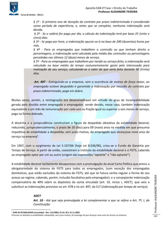Apostila OAB 2ª Fase ≈ Direito do Trabalho 
Professor ALEXANDRE TEIXEIRA 
Curso de Direito – 2012.1 
Professor ALEXANDRE TEIXEIRA 
142 
§ 1º - O primeiro ano de duração do contrato por prazo indeterminado é considerado 
como período de experiência, e, antes que se complete, nenhuma indenização será 
devida. 
§ 2º - Se o salário for pago por dia, o cálculo da indenização terá por base 25 (vinte e 
cinco) dias. 
§ 3º - Se pago por hora, a indenização apurar-se-á na base de 200 (duzentas) horas por 
mês. 
§ 4º - Para os empregados que trabalhem a comissão ou que tenham direito a 
percentagens, a indenização será calculada pela média das comissões ou percentagens 
percebidas nos últimos 12 (doze) meses de serviço. 
§ 5º - Para os empregados que trabalhem por tarefa ou serviço feito, a indenização será 
calculada na base média do tempo costumeiramente gasto pelo interessado para 
realização de seu serviço, calculando-se o valor do que seria feito durante 30 (trinta) 
dias. 
Art. 497 - Extinguindo-se a empresa, sem a ocorrência de motivo de força maior, ao 
empregado estável despedido é garantida a indenização por rescisão do contrato por 
prazo indeterminado, paga em dobro. 
Muitas vezes, porém, a reintegração era desaconselhável em virtude do grau de incompatibilidade 
gerada pelo dissídio entre empregado e empregador, sendo devido, nesse caso, também indenização 
equivalente a um mês de remuneração por cada ano ou fração igual ou superior a seis meses de serviço, 
paga na forma dobrada. 
A doutrina e a jurisprudência construíram a figura da despedida obstativa da estabilidade decenal, 
reduzindo, jurisprudencialmente, o prazo de 10 (dez) para 09 (nove) anos na medida em que presumia 
impeditiva de estabilidade a despedida, sem justo motivo, do empregado que alcançasse nove anos de 
serviço na empresa5. 
Em 1967, com o surgimento da Lei 5.107/66 (hoje Lei 8.036/90), criou-se o Fundo de Garantia por 
Tempo de Serviço. A partir de então, coexistiram o instituto da estabilidade decenal e o FGTS, cabendo 
ao empregado optar por um ou outro (origem das expressões “optante” e “não optante”). 
A estabilidade decenal tacitamente desapareceu com a promulgação da atual Carta Política que previu a 
obrigatoriedade do sistema do FGTS para todos os empregados, (com exceção dos empregados 
domésticos, que estão excluídos do sistema do FGTS, até que lei futura venha regular a forma de seu 
acesso ao regime, cabendo, porém, inclusão facultativa pelo empregador), e a conseqüente indenização 
compensatória de 40% sobre os depósitos da conta vinculada (art. 10, inciso I, ADCT), que veio a 
substituir as indenizações previstas no art. 478 e no art. 497, da CLT (indenização por tempo de serviço). 
ADCT 
Art. 10 - Até que seja promulgada a lei complementar a que se refere o Art. 7º, I, da 
Constituição: 
5 SUM-26 ESTABILIDADE (cancelada) - Res. 121/2003, DJ 19, 20 e 21.11.2003 
Presume-se obstativa à estabilidade a despedida, sem justo motivo, do emprega-do que alcançar nove anos de serviço na empresa. 
 