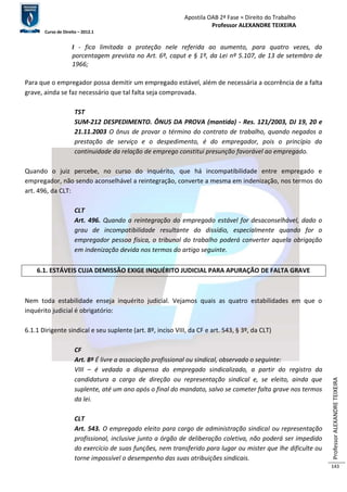 Apostila OAB 2ª Fase ≈ Direito do Trabalho 
Professor ALEXANDRE TEIXEIRA 
Curso de Direito – 2012.1 
Professor ALEXANDRE TEIXEIRA 
143 
I - fica limitada a proteção nele referida ao aumento, para quatro vezes, da 
porcentagem prevista no Art. 6º, caput e § 1º, da Lei nº 5.107, de 13 de setembro de 
1966; 
Para que o empregador possa demitir um empregado estável, além de necessária a ocorrência de a falta 
grave, ainda se faz necessário que tal falta seja comprovada. 
TST 
SUM-212 DESPEDIMENTO. ÔNUS DA PROVA (mantida) - Res. 121/2003, DJ 19, 20 e 
21.11.2003 O ônus de provar o término do contrato de trabalho, quando negados a 
prestação de serviço e o despedimento, é do empregador, pois o princípio da 
continuidade da relação de emprego constitui presunção favorável ao empregado. 
Quando o juiz percebe, no curso do inquérito, que há incompatibilidade entre empregado e 
empregador, não sendo aconselhável a reintegração, converte a mesma em indenização, nos termos do 
art. 496, da CLT: 
CLT 
Art. 496. Quando a reintegração do empregado estável for desaconselhável, dado o 
grau de incompatibilidade resultante do dissídio, especialmente quando for o 
empregador pessoa física, o tribunal do trabalho poderá converter aquela obrigação 
em indenização devida nos termos do artigo seguinte. 
6.1. ESTÁVEIS CUJA DEMISSÃO EXIGE INQUÉRITO JUDICIAL PARA APURAÇÃO DE FALTA GRAVE 
Nem toda estabilidade enseja inquérito judicial. Vejamos quais as quatro estabilidades em que o 
inquérito judicial é obrigatório: 
6.1.1 Dirigente sindical e seu suplente (art. 8º, inciso VIII, da CF e art. 543, § 3º, da CLT) 
CF 
Art. 8º É livre a associação profissional ou sindical, observado o seguinte: 
VIII – é vedada a dispensa do empregado sindicalizado, a partir do registro da 
candidatura a cargo de direção ou representação sindical e, se eleito, ainda que 
suplente, até um ano após o final do mandato, salvo se cometer falta grave nos termos 
da lei. 
CLT 
Art. 543. O empregado eleito para cargo de administração sindical ou representação 
profissional, inclusive junto a órgão de deliberação coletiva, não poderá ser impedido 
do exercício de suas funções, nem transferido para lugar ou mister que lhe dificulte ou 
torne impossível o desempenho das suas atribuições sindicais. 
 