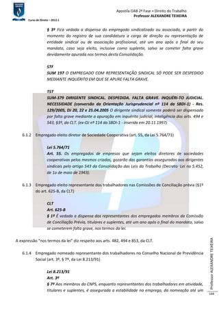 Apostila OAB 2ª Fase ≈ Direito do Trabalho 
Professor ALEXANDRE TEIXEIRA 
Curso de Direito – 2012.1 
Professor ALEXANDRE TEIXEIRA 
144 
§ 3º Fica vedada a dispensa do empregado sindicalizado ou associado, a partir do 
momento do registro de sua candidatura a cargo de direção ou representação de 
entidade sindical ou de associação profissional, até um ano após o final do seu 
mandato, caso seja eleito, inclusive como suplente, salvo se cometer falta grave 
devidamente apurada nos termos desta Consolidação. 
STF 
SUM 197 O EMPREGADO COM REPRESENTAÇÃO SINDICAL SÓ PODE SER DESPEDIDO 
MEDIANTE INQUÉRITO EM QUE SE APURE FALTA GRAVE. 
TST 
SUM-379 DIRIGENTE SINDICAL. DESPEDIDA. FALTA GRAVE. INQUÉRI-TO JUDICIAL. 
NECESSIDADE (conversão da Orientação Jurisprudencial nº 114 da SBDI-1) - Res. 
129/2005, DJ 20, 22 e 25.04.2005 O dirigente sindical somente poderá ser dispensado 
por falta grave mediante a apuração em inquérito judicial, inteligência dos arts. 494 e 
543, §3º, da CLT. (ex-OJ nº 114 da SBDI-1 - inserida em 20.11.1997) 
6.1.2 Empregado eleito diretor de Sociedade Cooperativa (art. 55, da Lei 5.764/71) 
Lei 5.764/71 
Art. 55. Os empregados de empresas que sejam eleitos diretores de sociedades 
cooperativas pelos mesmos criadas, gozarão das garantias asseguradas aos dirigentes 
sindicais pelo artigo 543 da Consolidação das Leis do Trabalho (Decreto‑Lei no 5.452, 
de 1o de maio de 1943). 
6.1.3 Empregado eleito representante dos trabalhadores nas Comissões de Conciliação prévia (§1º 
do art. 625-B, da CLT) 
CLT 
Art. 625-B 
§ 1º É vedada a dispensa dos representantes dos empregados membros da Comissão 
de Conciliação Prévia, titulares e suplentes, até um ano após o final do mandato, salvo 
se cometerem falta grave, nos termos da lei. 
A expressão “nos termos da lei” diz respeito aos arts. 482, 494 e 853, da CLT. 
6.1.4 Empregado nomeado representante dos trabalhadores no Conselho Nacional de Previdência 
Social (art. 3º, § 7º, da Lei 8.213/91) 
Lei 8.213/91 
Art. 3º 
§ 7º Aos membros do CNPS, enquanto representantes dos trabalhadores em atividade, 
titulares e suplentes, é assegurada a estabilidade no emprego, da nomeação até um 
 