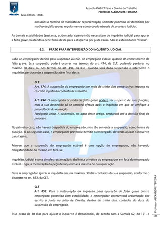 Apostila OAB 2ª Fase ≈ Direito do Trabalho 
Professor ALEXANDRE TEIXEIRA 
Curso de Direito – 2012.1 
Professor ALEXANDRE TEIXEIRA 
145 
ano após o término do mandato de representação, somente podendo ser demitidos por 
motivo de falta grave, regularmente comprovada através de processo judicial. 
As demais estabilidades (gestante, acidentado, cipeiro) não necessitam de inquérito judicial para apurar 
a falta grave, bastando a ocorrência desta para a dispensa por justa causa. São as estabilidades “fracas”. 
6.2. PRAZO PARA INTERPOSIÇÃO DO INQUÉRITO JUDICIAL 
Cabe ao empregador decidir pela suspensão ou não do empregado estável quando do cometimento de 
falta grave. Essa suspensão poderá ocorrer nos termos do art. 474, da CLT, podendo perdurar no 
máximo 30 dias; ou nos termos do art. 494, da CLT, quando será dada suspensão e interposto o 
inquérito, perdurando a suspensão até o final deste. 
CLT 
Art. 474. A suspensão do empregado por mais de trinta dias consecutivos importa na 
rescisão injusta do contrato de trabalho. 
Art. 494. O empregado acusado de falta grave poderá ser suspenso de suas funções, 
mas a sua despedida só se tornará efetiva após o inquérito em que se verifique a 
procedência da acusação. 
Parágrafo único. A suspensão, no caso deste artigo, perdurará até a decisão final do 
processo. 
No primeiro caso, não haverá despedida do empregado, mas tão somente a suspensão, como forma de 
punição. Já no segundo caso, o empregador pretende demitir o empregado, devendo ajuizar o inquérito 
para fazê-lo. 
Frise-se que a suspensão do empregado estável é uma opção do empregador, não havendo 
obrigatoriedade do mesmo em fazê-lo. 
Inquérito Judicial é uma simples reclamação trabalhista privativa do empregador em face do empregado 
estável. Logo, a formatação da peça de inquérito é a mesma de qualquer ação. 
Deve o empregador ajuizar o inquérito em, no máximo, 30 dias contados da sua suspensão, conforme o 
disposto no art. 853, da CLT. 
CLT 
Art. 853. Para a instauração do inquérito para apuração de falta grave contra 
empregado garantido com estabilidade, o empregador apresentará reclamação por 
escrito à Junta ou Juízo de Direito, dentro de trinta dias, contados da data da 
suspensão do empregado. 
Esse prazo de 30 dias para ajuizar o inquérito é decadencial, de acordo com a Súmula 62, do TST, e 
 