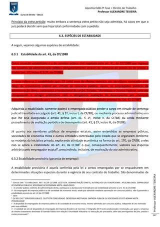 Apostila OAB 2ª Fase ≈ Direito do Trabalho 
Professor ALEXANDRE TEIXEIRA 
Curso de Direito – 2012.1 
Professor ALEXANDRE TEIXEIRA 
147 
Princípio da extra petição: muito embora a sentença extra petita não seja admitida, há casos em que o 
juiz poderá decidir sem que haja total conformidade com o pedido. 
6.3. ESPÉCIES DE ESTABILIDADE 
A seguir, vejamos algumas espécies de estabilidade: 
6.3.1 Estabilidade do art. 41, da CF/1988 
Outra situação estabilitária é a do servidor púbico civil regulada pelo art. 41, da CF/1988 que ingressa 
nos quadros da administração pública obrigatoriamente através de concurso de provas ou de provas e 
títulos (art. 37, inciso II, § 2º, da CF/88). 
O texto refere-se à estabilidade após 03 (três) anos de efetivo exercício aos servidores nomeados para 
cargo de provimento efetivo em virtude de concurso público. Assim, os empregados públicos da 
administração direta, autárquica e fundacional da União, Estados, Municípios e Distrito Federal, uma vez 
ultrapassado o estágio probatório com a obrigatória avaliação de desempenho por comissão 
especialmente instituída para esse fim, são beneficiários da estabilidade prevista no Art. 41 CF/886. 
Adquirida a estabilidade, somente poderá o empregado público perder o cargo em virtude de sentença 
judicial transitada em julgado (art. 41, § 1º, inciso I, da CF/88), ou mediante processo administrativo em 
que lhe seja assegurada a ampla defesa (art. 41, § 1º, inciso II, da CF/88) ou ainda mediante 
procedimento de avaliação periódica de desempenho (art. 41, § 1º, inciso III, da CF/88). 
Já quanto aos servidores públicos de empresas estatais, assim entendidas as empresas púbicas, 
sociedades de economia mista e outras entidades controladas pelo Estado que se organizam conforme 
os modelos da iniciativa privada, explorando atividade econômica na forma do art. 170, da CF/88, a eles 
não se aplica a estabilidade do art. 41, da CF/887 o que, consequentemente, viabiliza sua dispensa 
arbitrária pelo empregador estatal8, prescindindo, inclusive, de motivação do ato administrativo. 
6.3.2 Estabilidade provisória (garantia de emprego) 
A estabilidade provisória é aquela conferida pela lei a certos empregados por se enquadrarem em 
determinadas situações especiais durante a vigência de seu contrato de trabalho. São denominadas de 
6 Súmula 390: “ESTABILIDADE. ART. 41 DA CF/1988. CELETISTA. ADMINISTRAÇÃO DIRETA, AUTÁRQUICA OU FUNDACIONAL. APLICABILIDADE. EMPREGADO 
DE EMPRESA PÚBLICA E SOCIEDADE DE ECONOMIA MISTA. INAPLICÁVEL 
I - O servidor público celetista da administração direta, autárquica ou fundacional é beneficiário da estabilidade prevista no art. 41 da CF/1988. 
II - Ao empregado de empresa pública ou de sociedade de economia mista, ainda que admitido mediante aprovação em concurso público, não é garantida a 
estabilidade prevista no art. 41 da CF/1988. 
7 Idem 
8 OJ-SDI1-247 “SERVIDOR PÚBLICO. CELETISTA CONCURSADO. DESPEDIDA IMOTIVADA. EMPRESA PÚBLICA OU SOCIEDADE DE ECO-NOMIA MISTA. 
POSSIBILIDADE 
I - A despedida de empregados de empresa pública e de sociedade de economia mista, mesmo admitidos por concurso público, independe de ato motivado 
para sua validade; 
II - A validade do ato de despedida do empregado da Empresa Brasileira de Correios e Telégrafos (ECT) está condicionada à motivação, por gozar a empresa 
do mesmo tratamento destinado à Fazenda Pública em relação à imunidade tributária e à execução por precatório, além das prerrogativas de foro, prazos e 
custas processuais”. 
 