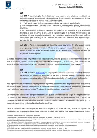 Apostila OAB 2ª Fase ≈ Direito do Trabalho 
Professor ALEXANDRE TEIXEIRA 
Curso de Direito – 2012.1 
Professor ALEXANDRE TEIXEIRA 
149 
CLT 
Art. 522. A administração do sindicato será exercida por uma diretoria constituída no 
máximo de sete e no mínimo de três membros e de um Conselho Fiscal composto de três 
membros, eleitos esses órgãos pela Assembléia Geral. 
§ 1º A diretoria elegerá, dentre os seus membros, o presidente do sindicato. 
§ 2º A competência do Conselho Fiscal é limitada à fiscalização da gestão financeira do 
sindicato. 
§ 3º - Constituirão atribuição exclusiva da Diretoria do Sindicato e dos Delegados 
Sindicais, a que se refere o art. 523, a representação e a defesa dos interesses da 
entidade perante os poderes públicos e as empresas, salvo mandatário com poderes 
outorgados por procuração da Diretoria, ou associado investido em representação 
prevista em lei. 
Art. 853 - Para a instauração do inquérito para apuração de falta grave contra 
empregado garantido com estabilidade, o empregador apresentará reclamação por 
escrito à Junta ou Juízo de Direito, dentro de 30 (trinta) dias, contados da data da 
suspensão do empregado. 
O pedido de demissão do dirigente sindical e seu suplente, mesmo que estes contem com menos de um 
ano na empresa, terá de ser assistido pelo sindicato da categoria e, na sua falta, pela autoridade do 
Ministério do Trabalho ou, ainda, pela Justiça do Trabalho, conforme determina o art. 500, da CLT. 
CLT 
Art. 500 - O pedido de demissão do empregado estável só será válido quando feito com a 
assistência do respectivo Sindicato e, se não o houver, perante autoridade local 
competente do Ministério do Trabalho e Previdência Social ou da Justiça do Trabalho. 
Não é garantida estabilidade ao empregado que registra sua candidatura à dirigente sindical ou suplente 
no curso do aviso prévio12. Também não é garantida estabilidade se há extinção da empresa ou filial na 
qual trabalhava o empregado estável13, não sendo devida qualquer indenização14. 
Os empregados contratados por prazo determinado que se candidatarem ao cargo de dirigente sindical 
ou suplente, não poderão ter seus contratos a prazo rescindidos antecipadamente, não podendo ser 
dispensados até o seu término normal, quando então haverá a extinção do contrato e, 
conseqüentemente, a extinção da estabilidade adquirida. 
Caso o sindicato não comunique por escrito à empresa, no prazo de 24h, acerca do registro de 
candidatura de empregado ao cargo de dirigente sindical, não poderá este alegar estabilidade caso o 
12 SUM-369: “DIRIGENTE SINDICAL. ESTABILIDADE PROVISÓRIA 
I - É indispensável a comunicação, pela entidade sindical, ao empregador, na forma do § 5º do art. 543 da CLT. 
II - O art. 522 da CLT foi recepcionado pela Constituição Federal de 1988. Fica limitada, assim, a estabilidade a que alude o art. 543, § 3.º, da CLT a sete 
dirigentes sindicais e igual número de suplentes. 
III - O empregado de categoria diferenciada eleito dirigente sindical só goza de estabilidade se exercer na empresa atividade pertinente à categoria 
profissional do sindicato para o qual foi eleito dirigente. (ex-OJ nº 145 da SBDI-1 - inserida em 27.11.1998) 
IV - Havendo extinção da atividade empresarial no âmbito da base territorial do sindicato, não há razão para subsistir a estabilidade”. 
13 Vide item 8 
14 Súmula 173: “SALÁRIO. EMPRESA. CESSAÇÃO DE ATIVIDADES (mantida) - Res. 121/2003, DJ 19, 20 e 21.11.2003 
Extinto, automaticamente, o vínculo empregatício com a cessação das atividades da empresa, os salários só são devidos até a data da extinção”. 
 