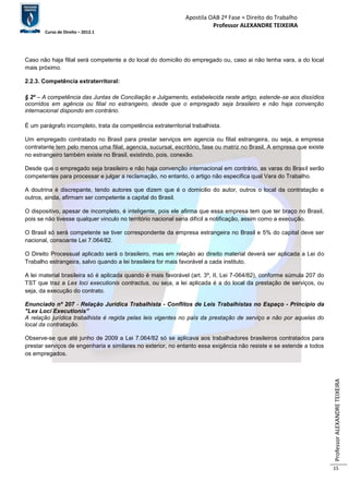 Apostila OAB 2ª Fase ≈ Direito do Trabalho 
Professor ALEXANDRE TEIXEIRA 
Curso de Direito – 2012.1 
Professor ALEXANDRE TEIXEIRA 
15 
Caso não haja filial será competente a do local do domicilio do empregado ou, caso ai não tenha vara, a do local 
mais próximo. 
2.2.3. Competência extraterritoral: 
§ 2º – A competência das Juntas de Conciliação e Julgamento, estabelecida neste artigo, estende-se aos dissídios 
ocorridos em agência ou filial no estrangeiro, desde que o empregado seja brasileiro e não haja convenção 
internacional dispondo em contrário. 
É um parágrafo incompleto, trata da competência extraterritorial trabalhista. 
Um empregado contratado no Brasil para prestar serviços em agencia ou filial estrangeira, ou seja, a empresa 
contratante tem pelo menos uma filial, agencia, sucursal, escritório, fase ou matriz no Brasil. A empresa que existe 
no estrangeiro também existe no Brasil, existindo, pois, conexão. 
Desde que o empregado seja brasileiro e não haja convenção internacional em contrário, as varas do Brasil serão 
competentes para processar e julgar a reclamação, no entanto, o artigo não especifica qual Vara do Trabalho. 
A doutrina é discrepante, tendo autores que dizem que é o domicilio do autor, outros o local da contratação e 
outros, ainda, afirmam ser competente a capital do Brasil. 
O dispositivo, apesar de incompleto, é inteligente, pois ele afirma que essa empresa tem que ter braço no Brasil, 
pois se não tivesse qualquer vinculo no território nacional seria difícil a notificação, assim como a execução. 
O Brasil só será competente se tiver correspondente da empresa estrangeira no Brasil e 5% do capital deve ser 
nacional, consoante Lei 7.064/82. 
O Direito Processual aplicado será o brasileiro, mas em relação ao direito material deverá ser aplicada a Lei do 
Trabalho estrangeira, salvo quando a lei brasileira for mais favorável a cada instituto. 
A lei material brasileira só é aplicada quando é mais favorável (art. 3º, II, Lei 7-064/82), conforme súmula 207 do 
TST que traz a Lex loci executionis contractus, ou seja, a lei aplicada é a do local da prestação de serviços, ou 
seja, da execução do contrato. 
Enunciado nº 207 - Relação Jurídica Trabalhista - Conflitos de Leis Trabalhistas no Espaço - Princípio da 
"Lex Loci Executionis” 
A relação jurídica trabalhista é regida pelas leis vigentes no país da prestação de serviço e não por aquelas do 
local da contratação. 
Observe-se que até junho de 2009 a Lei 7.064/82 só se aplicava aos trabalhadores brasileiros contratados para 
prestar serviços de engenharia e similares no exterior, no entanto essa exigência não resiste e se estende a todos 
os empregados. 
 