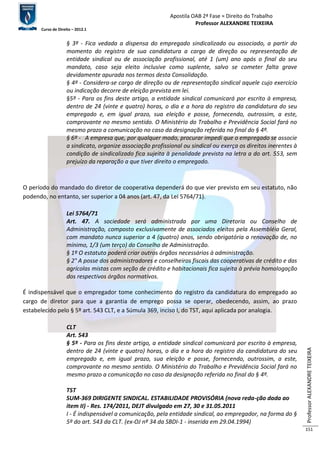 Apostila OAB 2ª Fase ≈ Direito do Trabalho 
Professor ALEXANDRE TEIXEIRA 
Curso de Direito – 2012.1 
Professor ALEXANDRE TEIXEIRA 
151 
§ 3º - Fica vedada a dispensa do empregado sindicalizado ou associado, a partir do 
momento do registro de sua candidatura a cargo de direção ou representação de 
entidade sindical ou de associação profissional, até 1 (um) ano após o final do seu 
mandato, caso seja eleito inclusive como suplente, salvo se cometer falta grave 
devidamente apurada nos termos desta Consolidação. 
§ 4º - Considera-se cargo de direção ou de representação sindical aquele cujo exercício 
ou indicação decorre de eleição prevista em lei. 
§5º - Para os fins deste artigo, a entidade sindical comunicará por escrito à empresa, 
dentro de 24 (vinte e quatro) horas, o dia e a hora do registro da candidatura do seu 
empregado e, em igual prazo, sua eleição e posse, fornecendo, outrossim, a este, 
comprovante no mesmo sentido. O Ministério do Trabalho e Previdência Social fará no 
mesmo prazo a comunicação no caso da designação referida no final do § 4º. 
§ 6º - A empresa que, por qualquer modo, procurar impedi que o empregado se associe 
a sindicato, organize associação profissional ou sindical ou exerça os direitos inerentes à 
condição de sindicalizado fica sujeita à penalidade prevista na letra a do art. 553, sem 
prejuízo da reparação a que tiver direito o empregado. 
O período do mandado do diretor de cooperativa dependerá do que vier previsto em seu estatuto, não 
podendo, no entanto, ser superior a 04 anos (art. 47, da Lei 5764/71). 
Lei 5764/71 
Art. 47. A sociedade será administrada por uma Diretoria ou Conselho de 
Administração, composto exclusivamente de associados eleitos pela Assembléia Geral, 
com mandato nunca superior a 4 (quatro) anos, sendo obrigatória a renovação de, no 
mínimo, 1/3 (um terço) do Conselho de Administração. 
§ 1º O estatuto poderá criar outros órgãos necessários à administração. 
§ 2° A posse dos administradores e conselheiros fiscais das cooperativas de crédito e das 
agrícolas mistas com seção de crédito e habitacionais fica sujeita à prévia homologação 
dos respectivos órgãos normativos. 
É indispensável que o empregador tome conhecimento do registro da candidatura do empregado ao 
cargo de diretor para que a garantia de emprego possa se operar, obedecendo, assim, ao prazo 
estabelecido pelo § 5º art. 543 CLT, e a Súmula 369, inciso I, do TST, aqui aplicada por analogia. 
CLT 
Art. 543 
§ 5º - Para os fins deste artigo, a entidade sindical comunicará por escrito à empresa, 
dentro de 24 (vinte e quatro) horas, o dia e a hora do registro da candidatura do seu 
empregado e, em igual prazo, sua eleição e posse, fornecendo, outrossim, a este, 
comprovante no mesmo sentido. O Ministério do Trabalho e Previdência Social fará no 
mesmo prazo a comunicação no caso da designação referida no final do § 4º. 
TST 
SUM-369 DIRIGENTE SINDICAL. ESTABILIDADE PROVISÓRIA (nova reda-ção dada ao 
item II) - Res. 174/2011, DEJT divulgado em 27, 30 e 31.05.2011 
I - É indispensável a comunicação, pela entidade sindical, ao empregador, na forma do § 
5º do art. 543 da CLT. (ex-OJ nº 34 da SBDI-1 - inserida em 29.04.1994) 
 
