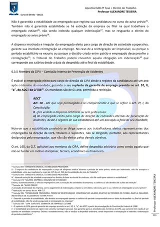 Apostila OAB 2ª Fase ≈ Direito do Trabalho 
Professor ALEXANDRE TEIXEIRA 
Curso de Direito – 2012.1 
Professor ALEXANDRE TEIXEIRA 
153 
Não é garantida a estabilidade ao empregado que registra sua candidatura no curso do aviso prévio25. 
Também não é garantida estabilidade se há extinção da empresa ou filial na qual trabalhava o 
empregado estável26, não sendo indevida qualquer indenização27, mas se resguarda o direito do 
empregado ao aviso prévio28. 
A dispensa imotivada e irregular do empregado eleito para cargo de direção de sociedade cooperativa, 
garante sua imediata reintegração ao emprego. No caso de a reintegração ser impossível, ou porque o 
período estabilitário se exauriu ou porque o dissídio criado entre patrão e empregado desaconselhe a 
reintegração29, o Tribunal do Trabalho poderá converter aquela obrigação em indenização30 que 
corresponde aos salários desde a data da despedida até o final da estabilidade. 
6.3.5 Membro da CIPA – Comissão Interna de Prevenção de Acidentes 
É estável o empregado eleito para cargo de direção da CIPA desde o registro da candidatura até um ano 
após o término do mandado, gozando o seu suplente da garantia de emprego prevista no art. 10, II, 
“a”, do ADCT da CF/8831. Os mandatos são de 01 ano, permitida a reeleição. 
ADCT 
Art. 10 - Até que seja promulgada a lei complementar a que se refere o Art. 7º, I, da 
Constituição: 
II - fica vedada a dispensa arbitrária ou sem justa causa: 
a) do empregado eleito para cargo de direção de comissões internas de prevenção de 
acidentes, desde o registro de sua candidatura até um ano após o final de seu mandato; 
Note-se que a estabilidade provisória se dirige apenas aos trabalhadores eleitos representantes dos 
empregados na direção da CIPA, titulares e suplentes, não se dirigindo, portanto, aos representantes 
designados pelo empregador, que não são eleitos pelos demais obreiros. 
O art. 165, da CLT, aplicável aos membros da CIPA, define despedida arbitrária como sendo aquela que 
não se fundar em motivo disciplinar, técnico, econômico ou financeiro. 
25 Súmula 369: “DIRIGENTE SINDICAL. ESTABILIDADE PROVISÓRIA 
V - O registro da candidatura do empregado a cargo de dirigente sindical durante o período de aviso prévio, ainda que indenizado, não lhe assegura a 
estabilidade, visto que inaplicável a regra do § 3º do art. 543 da Consolidação das Leis do Trabalho”. 
26 Súmula 369: “DIRIGENTE SINDICAL. ESTABILIDADE PROVISÓRIA 
IV - Havendo extinção da atividade empresarial no âmbito da base territorial do sindicato, não há razão para subsistir a estabilidade”. 
27 Súmula 173: “SALÁRIO. EMPRESA. CESSAÇÃO DE ATIVIDADES 
Extinto, automaticamente, o vínculo empregatício com a cessação das atividades da empresa, os salários só são devidos até a data da extinção”. 
28 Súmula 44: “AVISO PRÉVIO 
A cessação da atividade da empresa, com o pagamento da indenização, simples ou em dobro, não exclui, por si só, o direito do empregado ao aviso prévio”. 
29 Aplicação, em parte, do art. 496 CLT. 
30 Súmula 396: “ESTABILIDADE PROVISÓRIA. PEDIDO DE REINTEGRAÇÃO. CONCESSÃO DO SALÁRIO RELATIVO AO PERÍODO DE ESTABILI-DADE JÁ EXAURIDO. 
INEXISTÊNCIA DE JULGAMENTO "EXTRA PETITA 
I - Exaurido o período de estabilidade, são devidos ao empregado apenas os salários do período compreendido entre a data da despedida e o final do período 
de estabilidade, não lhe sendo assegurada a reintegração no emprego” 
31 Súmula 339: “CIPA. SUPLENTE. GARANTIA DE EMPREGO. CF/1988 
I - O suplente da CIPA goza da garantia de emprego prevista no art. 10, II, "a", do ADCT a partir da promulgação da Constituição Federal de 1988. 
II - A estabilidade provisória do cipeiro não constitui vantagem pessoal, mas garantia para as atividades dos membros da CIPA, que somente tem razão de ser 
quando em atividade a empresa. Extinto o estabelecimento, não se verifica a despedida arbitrária, sendo impossível a reintegração e indevida a indenização 
do período estabilitário”. 
 