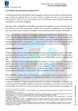 Apostila OAB 2ª Fase ≈ Direito do Trabalho 
Professor ALEXANDRE TEIXEIRA 
Curso de Direito – 2012.1 
Professor ALEXANDRE TEIXEIRA 
156 
6.3.7 Membros da Comissão de Conciliação Prévia 
É vedada a dispensa dos representantes dos empregados membros das comissões de conciliação prévia, 
sejam titulares ou suplentes até um ano após o final do mandato que é de um ano permitida uma 
recondução (art. 625-B, § 2º CLT). Será composta de 2 a 10 membros, sendo a metade indicada pelos 
empregados e a outra pelo empregador. 
Não é garantida a estabilidade ao empregado que registra sua candidatura no curso do aviso prévio ou 
se o contrato é por prazo determinado. Também não é garantida estabilidade se há extinção da 
empresa ou filial na qual trabalhava o empregado estável, não sendo indevida qualquer indenização47. 
A dispensa imotivada e irregular do empregado indicado para membro de comissão de conciliação 
prévia, titular ou suplente, garante sua imediata reintegração ao emprego. No caso de a reintegração 
ser impossível, ou porque o período estabilitário se exauriu ou porque o dissídio criado entre patrão e 
empregado desaconselhe a reintegração48, o Tribunal do Trabalho poderá converter aquela obrigação 
em indenização49 que corresponde aos salários desde a data da despedida até o final da estabilidade. 
6.3.8 Empregada Gestante 
É estável a empregada, pois fica vedada sua dispensa arbitrária ou sem justa causa, desde a confirmação 
da gravidez até cinco meses após o parto (art. 10, II, b, ADCT). O art. 71 Lei 8.213/91 especificou que a 
segurada tem direito à licença maternidade de 28 dias antes e 92 dias depois do parto, totalizando 120 
dias. 
Desde a edição de referida norma, ficou muito difícil precisar o momento exato da confirmação da 
gravidez, pois não se sabia se essa confirmação se daria perante a própria empregada ou perante o 
empregador. Assim, a jurisprudência do TST manteve-se firme e uníssona no sentido de que o 
desconhecimento do estado gravídico pelo empregador não afasta o direito à estabilidade, a 
reintegração ou à indenização correspondente50, salvo instrumento normativo em contrário. 
Essa estabilidade, contudo, não se confirma quando o estado gravídico se dá no curso do aviso prévio51 
ou quando o contrato da empregada é de experiência ou qualquer outra modalidade de contrato a 
prazo determinado52. 
A dispensa imotivada e irregular da gestante garante sua imediata reintegração ao emprego53. No 
entanto, a garantia de emprego à gestante só autoriza a reintegração se esta se der durante o período 
da estabilidade. Do contrário, a garantia restringe-se aos salários e demais direitos correspondentes ao 
47 Súmula 173: “Extinto, automaticamente, o vínculo empregatício com a cessação das atividades da empresa, os salários só são devidos até a 
data da extinção”. 
48 Aplicação, em parte, do art. 496 CLT. 
49 Súmula 396, inciso I: “Exaurido o período de estabilidade, são devidos ao empregado apenas os salários do período compreendido entre a 
data da despedida e o final do período de estabilidade, não lhe sendo assegurada a reintegração no emprego”. 
50 Súmula 244, inciso I: “O desconhecimento do estado gravídico pelo empregador não afasta o direito ao pagamento da indenização 
decorrente da estabilidade”. 
51 Orientação Jurisprudencial nº40 SDI-1: ““Estabilidade. Aquisição no período do aviso prévio. Não reconhecida. A projeção do contrato de 
trabalho para o futuro, pela concessão do aviso prévio indenizado, tem efeitos limitados às vantagens econômicas obtidas no período do pré-aviso, 
ou seja, salários, reflexos e verbas rescisórias”. 
52 Súmula 244, inciso III: “Não há direito da empregada gestante à estabilidade provisória na hipótese de admissão mediante contrato de 
experiência, visto que a extinção da relação de emprego, em face do término do prazo, não constitui dispensa arbitrária ou sem justa causa”. 
53 Parágrafo único art. 165 CLT. 
 