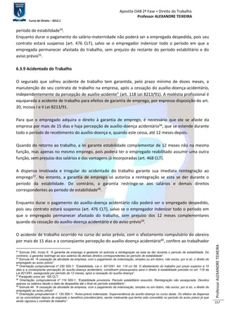 Apostila OAB 2ª Fase ≈ Direito do Trabalho 
Professor ALEXANDRE TEIXEIRA 
Curso de Direito – 2012.1 
Professor ALEXANDRE TEIXEIRA 
157 
período de estabilidade54. 
Enquanto durar o pagamento do salário-maternidade não poderá ser a empregada despedida, pois seu 
contrato estará suspenso (art. 476 CLT), salvo se o empregador indenizar todo o período em que a 
empregada permanecer afastada do trabalho, sem prejuízo do restante do período estabilitário e do 
aviso prévio55. 
6.3.9 Acidentado do Trabalho 
O segurado que sofreu acidente de trabalho tem garantida, pelo prazo mínimo de dozes meses, a 
manutenção do seu contrato de trabalho na empresa, após a cessação do auxílio-doença-acidentário, 
independentemente da percepção de auxílio-acidente” (art. 118 Lei 8213/91). A moléstia profissional é 
equiparada a acidente de trabalho para efeitos de garantia de emprego, por expressa disposição do art. 
20, incisos I e II Lei 8213/91. 
Para que o empregado adquira o direito à garantia de emprego, é necessário que ele se afaste da 
empresa por mais de 15 dias e haja percepção de auxílio-doença acidentário56, que se estende durante 
todo o período de recebimento do auxílio-doença e, quando este cessa, até 12 meses depois. 
Quando do retorno ao trabalho, a lei garante estabilidade complementar de 12 meses não na mesma 
função, mas apenas no mesmo emprego, pois poderá ter o empregado reabilitado assumir uma outra 
função, sem prejuízo dos salários e das vantagens já incorporadas (art. 468 CLT). 
A dispensa imotivada e irregular do acidentado do trabalho garante sua imediata reintegração ao 
emprego57. No entanto, a garantia de emprego só autoriza a reintegração se esta se der durante o 
período da estabilidade. Do contrário, a garantia restringe-se aos salários e demais direitos 
correspondentes ao período de estabilidade58. 
Enquanto durar o pagamento do auxílio-doença acidentário não poderá ser o empregado despedido, 
pois seu contrato estará suspenso (art. 476 CLT), salvo se o empregador indenizar todo o período em 
que o empregado permanecer afastado do trabalho, sem prejuízo dos 12 meses complementares 
quando da cessação do auxílio-doença acidentário e do aviso prévio59. 
O acidente de trabalho ocorrido no curso do aviso prévio, com o afastamento compulsório do obreiro 
por mais de 15 dias e a conseqüente percepção do auxílio-doença acidentário60, confere ao trabalhador 
54 Súmula 244, inciso II: “A garantia de emprego à gestante só autoriza a reintegração se esta se der durante o período de estabilidade. Do 
contrário, a garantia restringe-se aos salários de demais direitos correspondentes ao período de estabilidade”. 
55 Súmula 44: “A cessação da atividade da empresa, com o pagamento da indenização, simples ou em dobro, não exclui, por si só, o direito do 
empregado ao aviso prévio”. 
56 Orientação jurisprudencial nº 230 SDI-1: “Estabilidade. Lei n. 8213/91. Art. 118 c/c 59. O afastamento do trabalho por prazo superior a 15 
dias e a conseqüente percepção do auxílio-doença acidentário, constituem pressupostos para o direito à estabilidade prevista no art. 118 da 
Lei 8213/91, assegurada por período de 12 meses, após a cessação do auxílio-doença”. 
57 Parágrafo único art. 165 CLT. 
58 Orientação Jurisprudencial nº 116 SDI-1: “Estabilidade provisória. Período estabilitário exaurido. Reintegração não assegurada. Devidos 
apenas os salários desde a data da despedida até o final do período estabilitário”. 
59 Súmula 44: “A cessação da atividade da empresa, com o pagamento da indenização, simples ou em dobro, não exclui, por si só, o direito do 
empregado ao aviso prévio”. 
60 Orientação jurisprudencial nº 135 SDI-1: “Aviso-prévio indenizado. Superveniência do auxílio-doença no curso deste. Os efeitos da dispensa 
só se concretizam depois de expirado o benefício previdenciário, sendo irrelevante que tenha sido concedido no período do aviso prévio já que 
ainda vigorava o contrato de trabalho”. 
 