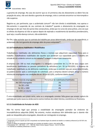 Apostila OAB 2ª Fase ≈ Direito do Trabalho 
Professor ALEXANDRE TEIXEIRA 
Curso de Direito – 2012.1 
Professor ALEXANDRE TEIXEIRA 
158 
a garantia de emprego. No caso de ocorrer que os 15 primeiros dias de afastamento se dêem fora da 
projeção do aviso, não será devida a garantia de emprego, visto o contrato encontrar-se interrompido e 
não suspenso. 
Registre-se, por pertinente, que o acidentado comum61 não tem direito à estabilidade, mas apenas e 
tão-somente à suspensão de seu contrato de trabalho62 quando o afastamento do empregado no 
emprego se der por mais de quinze dias consecutivos, ainda que no curso do aviso prévio, uma vez que 
os efeitos da dispensa só irão se operar depois de expirado o recebimento do benefício previdenciário, 
qual seja, o auxílio-doença comum, não-acidentário. 
Por fim, cabe assinalar que no contrato de trabalho por prazo determinado, ainda que de experiência, o 
acidentado não terá garantia de emprego além do prazo estipulado63. 
6.3.10 Trabalhadores Habilitados e Reabilitados 
Trabalhadores habilitados são deficientes físicos e mentais que adquiriram capacidade física para o 
trabalho. Trabalhadores reabilitados são aqueles que perderam sua capacidade para o trabalho em 
virtude de um acidente comum ou do trabalho64 e depois a adquiriram novamente. 
A empresa com 100 ou mais empregados é a obrigada a preencher de 2 a 5% de seus cargos com 
beneficiários reabilitados ou pessoas portadoras de deficiência (art. 93 Lei 8213/91). A dispensa de 
trabalhador reabilitado ou de deficiente reabilitado, ainda que o contrato seja por prazo determinado, 
só poderá ocorrer após a contratação de substituto, pois a empresa deverá sempre atingir o número 
mínimo de empregados nas condições do art. 93 Lei 8213/91, conforme tabela abaixo: 
Número total de empregados Percentual de reabilitados/habilitados 
Até 200 empregados 2% 
De 201 a 500 3% 
De 501 a 1000 4% 
De 1001 em diante 5% 
É uma estabilidade sem prazo certo, salvo se o empregado cometer falta grave que enseje ruptura do 
contrato por justa causa ou ainda ocorra outros motivos de ordem técnica, econômica ou financeira. 
6.3.11 Estabilidade do Portador de AIDS 
Não há norma legal que preveja a estabilidade do empregado portador da síndrome da 
imunodeficiência adquirida (SIDA). No entanto, muitos estudiosos têm defendido que o doente não 
pode ser despedido pelo empregador, devendo ser reintegrado no emprego. 
61 Acidentado comum é aquele que não é enquadrado nas hipóteses legais de acidente de trabalho ou moléstia profissional (Lei 8213/91 arts. 
19 e 20, inc. I). 
62 Sobre os efeitos da suspensão e interrupção nos contratos de trabalho a termo, vide capítulo 00. 
63 Precedentes TST – RR 72537 – 3ª T. – Relª Min. Maria Cristina Irigoyen Peduzzi – DJU 27.02.2004. 
64 Aí inseridas as moléstias profissionais e comuns. 
 
