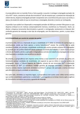 Apostila OAB 2ª Fase ≈ Direito do Trabalho 
Professor ALEXANDRE TEIXEIRA 
Curso de Direito – 2012.1 
Professor ALEXANDRE TEIXEIRA 
159 
A jurisprudência tem se mantido firme e forte quando o assunto é reintegrar empregado portador do 
vírus HIV65. Assim, caracteriza atitude discriminatória66 ato de empresa que, a pretexto de motivação de 
ordem técnica, dispensa empregado portador soropositivo sem a ocorrência de justa causa e já ciente, à 
época, do estado de saúde em que se encontrava o empregado, devendo o mesmo ser reintegrado. 
A questão é que poderá ser dispensado o empregado portador da SIDA que cometer falta grave ou cuja 
dispensa embasar-se em motivos comprovadamente técnicos, econômicos ou financeiros. Assim, ao 
afastar a dispensa meramente discriminatória e garantir a reintegração, tacitamente os tribunais têm 
conferido garantia de emprego a este tipo de empregado, sem lhe determinar, porém, o prazo dessa 
garantia. 
6.3.12 Estabilidade por acordo de vontade das partes 
A primeira vista, tem-se a impressão de que a estabilidade só é válida se prevista em norma legal ou 
constitucional, sendo sua fonte apenas a norma heterônoma67 estatal. No entanto, não se pode 
considerar inválida, em princípio, estabilidade conferida pela estrita vontade unilateral do empregador 
ou ajustada por ato jurídico bilateral68 (fonte autônoma do Direito do Trabalho). E assim ocorre porque 
o Direito do Trabalho admite a aplicação e integração ao contrato de trabalho do empregado de normas 
mais favoráveis e condições mais benéficas ao obreiro. 
No entanto, a jurisprudência tem imposto certos limites a essa autonomia de vontade das partes em 
livremente pactuar condições de estabilidade, em especial no que se refere à natureza jurídica do 
empregador. Assim, o Tribunal Superior do Trabalho, através de seu enunciado 35569 e orientação 
jurisprudencial 27 SDI70, já considerou inválida garantia de emprego concedida a empregado de 
empresa estatal, mesmo explorando atividade econômica71, porque não aprovada a norma individual 
pelo Ministério ao qual a entidade se subordinava. 
Por outro lado, atendidos os requisitos legais, a jurisprudência tem aceito como válida norma coletiva 
que confere estabilidade suplementar a acidentado72, prorrogando-se no tempo mesmo após a vigência 
do instrumento normativo que previu a garantia de emprego. 
65 Precedentes TST – ERR 439041 – SBDI I – Rel. Min. João Oreste Dalazen – DJU 23.05.2003, TST – ERR 217791 – SBDI I – Rel. Min. 
Vantuil Abdala – DJU 02.06.2000 – p. 168 e TST – ERR 205359/1995 – SBDI 1 – Rel. Min. Leonaldo Silva – DJU 14.05.1999 – p. 00043. 
66 Pesquisa minuciosa a respeito dessa discriminação encontra-se em FURTADO, Emmanuel Teófilo. Preconceito no Trabalho e a 
Discriminação por Idade. São Paulo. LTr, 2004 p. 236-248. 
67 Sobre normas autônomas e heterônomas, vide capítulo sobre Fontes do Direito do Trabalho. 
68 DELGADO, Maurício Godinho. Curso de Direito do Trabalho, 3ª ed. 2ª tir., São Paulo, LTr, 2004. 
69 Enunciado 355: “O aviso DIREH n. 2, de 12.12.1984, que concedia estabilidade aos empregados da CONAB, não tem eficácia porque não 
aprovado pelo Ministério ao qual a empresa se subordina”. 
70 Orientação jurisprudencial nº 27 SDI-1: “CONAB. Estabilidade concedida por norma interna. Não assegurada. Aviso DIREH 02/88”. 
71 DELGADO, Maurício Godinho. Loc. Cit. 
72 Orientação jurisprudencial nº 41 SDI-1: “Estabilidade. Instrumento normativo. Vigência. Eficácia. Preenchidos todos os pressupostos para a 
aquisição de estabilidade decorrente de acidente ou doença profissional, ainda durante a vigência do instrumento normativo, goza o 
empregado de estabilidade mesmo após o término da vigência deste”. 
 