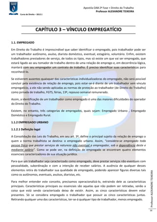 Apostila OAB 2ª Fase ≈ Direito do Trabalho 
Professor ALEXANDRE TEIXEIRA 
Curso de Direito – 2012.1 
Professor ALEXANDRE TEIXEIRA 
16 
CAPÍTULO 3 – VÍNCULO EMPREGATÍCIO 
1.1. EMPREGADO 
Em Direito do Trabalho é imprescindível que saber identificar o empregado, pois trabalhador pode ser 
um trabalhador autônomo, avulso, diarista doméstico, eventual, estagiário, voluntário. Enfim, existem 
trabalhadores prestadores de serviço, de todos os tipos, mas só existe um que vai ser empregado, que 
estará ligado ao seu tomador de trabalho dentro de uma relação de emprego e, em decorrência lógica, 
manterá com seu empregador um contrato de trabalho. É preciso identificar suas características para 
reconhecê-lo. 
Se estiverem ausentes quaisquer das características individualizadoras do empregado, não será possível 
concluir pela existência de relação de emprego, pois estar-se-á diante de um trabalhador sem vínculo 
empregatício, a ele não sendo aplicadas as normas de proteção ao trabalhador (de Direito do Trabalho) 
como jornada de trabalho, FGTS, férias, 13º, repouso semanal remunerado. 
Assim, a identificação de um trabalhador como empregado é uma das maiores dificuldades do operador 
do Direito do Trabalho. 
Existem, no entanto, três categorias de empregados, quais sejam: Empregado Urbano , Empregado 
Doméstico e Empregado Rural. 
1.1.2 EMPREGADO URBANO 
1.1.2.1 Definição legal 
A Consolidação das Leis do Trabalho, em seu art. 3º, define o principal sujeito da relação de emprego a 
quem a norma trabalhista se destina: o empregado urbano. Assim, “considera-se empregado toda 
pessoa física que prestar serviços de natureza não eventual a empregador, sob a dependência deste e 
mediante salário”. Como se pode ver, na definição de empregado se encontram quatro elementos 
essenciais caracterizadores de sua situação jurídica. 
Para que um trabalhador seja caracterizado como empregado, deve prestar serviços não-eventuais com 
pessoalidade, subordinação e com a intenção de receber salários. A ausência de qualquer desses 
elementos retira do trabalhador sua qualidade de empregado, podendo aparecer figuras diversas tais 
como os autônomos, eventuais, avulsos, diaristas, etc. 
Para melhor entender este conceito, precisamos operacionalizá-lo, extraindo dele as características 
principais. Características principais ou essenciais são aquelas que não podem ser retiradas, senão a 
coisa que está sendo caracterizada deixa de existir. Assim, as cinco características devem estar 
presentes. Só se considera empregado o trabalhador que possuir as cinco características juntas. 
Retirando qualquer uma das características, ter-se-á qualquer tipo de trabalhador, menos empregado. 
 