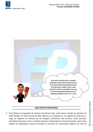 Apostila OAB 2ª Fase ≈ Direito do Trabalho 
Professor ALEXANDRE TEIXEIRA 
Curso de Direito – 2012.1 
Professor ALEXANDRE TEIXEIRA 
160 
Caro aluno, não deixe de ler a matéria 
pertinente a cada peça processual, pois só 
se faz uma boa prova pesquisada se você 
tiver lido antes e souber o que e onde 
encontrar nos livros consultados. Sem isso, 
uma prova pesquisada poderá virar um 
verdadeiro pesadelo na hora “H”. E vira! 
PEÇA PRÁTICO PROFISSIONAL 
6. Paulo Maluco é empregado da empresa Top Secrets Ltda. onde exerce a função de operador de 
telemarketing. Em 04 de janeiro de 2005 registrou sua candidatura e em seguida foi eleito para o 
cargo de dirigente do sindicato de sua categoria profissional. Ato contínuo, Paulo convocou 
Assembléia Geral para incitar o sindicato patronal à elaboração de Convenção Coletiva. Após várias 
rodadas de negociações, restaram frustradas as tentativas de composição amigável. Por falta de 
 