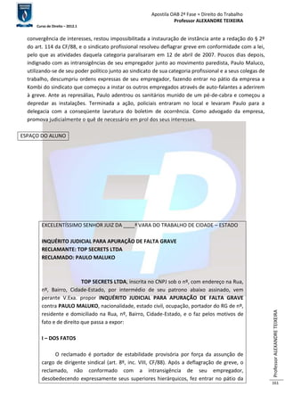 Apostila OAB 2ª Fase ≈ Direito do Trabalho 
Professor ALEXANDRE TEIXEIRA 
Curso de Direito – 2012.1 
Professor ALEXANDRE TEIXEIRA 
161 
convergência de interesses, restou impossibilitada a instauração de instância ante a redação do § 2º 
do art. 114 da CF/88, e o sindicato profissional resolveu deflagrar greve em conformidade com a lei, 
pelo que as atividades daquela categoria paralisaram em 12 de abril de 2007. Poucos dias depois, 
indignado com as intransigências de seu empregador junto ao movimento paredista, Paulo Maluco, 
utilizando-se de seu poder político junto ao sindicato de sua categoria profissional e a seus colegas de 
trabalho, descumpriu ordens expressas de seu empregador, fazendo entrar no pátio da empresa a 
Kombi do sindicato que começou a instar os outros empregados através de auto-falantes a aderirem 
à greve. Ante as represálias, Paulo adentrou os sanitários munido de um pé-de-cabra e começou a 
depredar as instalações. Terminada a ação, policiais entraram no local e levaram Paulo para a 
delegacia com a conseqüente lavratura do boletim de ocorrência. Como advogado da empresa, 
promova judicialmente o quê de necessário em prol dos seus interesses. 
ESPAÇO DO ALUNO 
EXCELENTÍSSIMO SENHOR JUIZ DA ____ª VARA DO TRABALHO DE CIDADE – ESTADO 
INQUÉRITO JUDICIAL PARA APURAÇÃO DE FALTA GRAVE 
RECLAMANTE: TOP SECRETS LTDA 
RECLAMADO: PAULO MALUKO 
TOP SECRETS LTDA, inscrita no CNPJ sob o nº, com endereço na Rua, 
nº, Bairro, Cidade-Estado, por intermédio de seu patrono abaixo assinado, vem 
perante V.Exa. propor INQUÉRITO JUDICIAL PARA APURAÇÃO DE FALTA GRAVE 
contra PAULO MALUKO, nacionalidade, estado civil, ocupação, portador do RG de nº, 
residente e domiciliado na Rua, nº, Bairro, Cidade-Estado, e o faz pelos motivos de 
fato e de direito que passa a expor: 
I – DOS FATOS 
O reclamado é portador de estabilidade provisória por força da assunção de 
cargo de dirigente sindical (art. 8º, inc. VIII, CF/88). Após a deflagração de greve, o 
reclamado, não conformado com a intransigência de seu empregador, 
desobedecendo expressamente seus superiores hierárquicos, fez entrar no pátio da 
 
