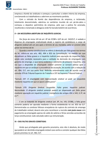 Apostila OAB 2ª Fase ≈ Direito do Trabalho 
Professor ALEXANDRE TEIXEIRA 
Curso de Direito – 2012.1 
Professor ALEXANDRE TEIXEIRA 
162 
empresa a Kombi do sindicato e começou a perturbar a ordem interna da empresa, 
conclamando os trabalhadores a aderirem ao movimento pardista. 
Com a retirada da Kombi das dependências da empresa, o reclamado, 
totalmente descontrolado, adentrou os sanitários munido de um pé-de-cabra e 
começou a depedrar patrimônio da empresa, pelo que a polícia foi acionada, 
recolhendo o reclamado à delegacia onde foi lavrado boletim de ocorrência. 
II – DA NECESSÁRIA ABERTURA DE INQUÉRITO JUDICIAL 
Por força do inciso VIII do art. 8º da CF/88 e §3º do art. 543/CLT, é vedada a 
dispensa do empregado sindicalizado desde o registro da candidatura a cargo de 
dirigente sindical até um ano após o término de seu mandato, salvo se cometer falta 
grave nos termos da lei. 
Quando a norma constitucional se referiu à demissão por falta grave nos termos 
da lei, referiu-se aos arts. 482, 494 e 853 da Consolidação, na medida em que 
disciplinam as faltas graves e o Inquérito Judicial para apuração da respectiva falta, 
sendo este condição necessária para a validade da demissão de empregado com 
garantia de emprego, o que torna evidente o cabimento do presente inquérito, uma 
vez que a despedida do empregado estável somente se tornará efetiva após o 
inquérito em que se verifique a procedência da acusação, de acordo com a redação do 
art. 494, CLT, em sua parte final. Referido entendimento está de acordo com as 
súmulas 379 do Tribunal Superior do Trabalho e 197 do Supremo Tribunal Federal: 
“Súmula 197. O empregado com representação sindical só pode ser despedido 
mediante inquérito em que se apure a falta grave”. 
“Súmula 379. Dirigente Sindical. Despedida. Falta grave. Inquérito judicial. 
Necessidade. O dirigente sindical somente poderá ser dispensado por falta grave 
mediante apuração em inquérito judicial, inteligência dos artigos 494 e 543, § 3º, da 
CLT”. 
E em se tratando de dirigente sindical (art. 8º, inc. VIII, CF/88), a falta grave 
somente poderia ser apurada mediante a forma estabelecida no art. 853 da CLT. 
Demonstradas as condutas faltosas ensejadoras da ruptura do contrato de emprego 
de trabalhador estável, deverá este juízo reconhecer a rescisão com justa causa com 
pagamento ao empregado apenas do saldo de salários e férias vencidas acrescidas do 
terço constitucional, tudo calculado sobre sua remuneração. 
III – DAS FALTAS GRAVES COMETIDAS 
Ainda que privilegiado pela garantia provisória, esta não é absoluta, de modo 
que poderá ser demitido empregado estável caso venha a cometer qualquer das faltas 
graves previstas no art. 482, CLT. 
 