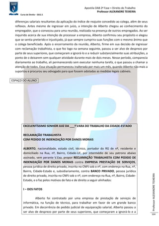 Apostila OAB 2ª Fase ≈ Direito do Trabalho 
Professor ALEXANDRE TEIXEIRA 
Curso de Direito – 2012.1 
Professor ALEXANDRE TEIXEIRA 
164 
diferenças salariais resultantes da aplicação do índice de reajuste concedido ao colega, além de seus 
reflexos. Antes mesmo de ingressar em juízo, a intenção de Alberto chegou ao conhecimento do 
empregador, que o convocou para uma reunião, realizada na presença de outros empregados. Ao ser 
inquirido acerca de sua intenção de processar a empresa, Alberto confirmou seu propósito e alegou 
que se sentia preterido e injustiçado, já que sempre cumprira suas funções com o mesmo ânimo que 
o colega beneficiado. Após o encerramento da reunião, Alberto, firme em sua decisão de ingressar 
com reclamação trabalhista, o que fez logo na semana seguinte, passou a ser alvo de desprezo por 
parte de seus superiores, que começaram a ignorá-lo e a reduzir substancialmente suas atribuições, a 
ponto de o deixarem sem qualquer atividade durante mais de dois meses. Nesse período, comparecia 
diariamente ao trabalho, ali permanecendo sem executar nenhuma tarefa, o que passou a chamar a 
atenção de todos. Essa situação permaneceu inalterada por mais um mês, quando Alberto não mais a 
suportou e procurou seu advogado para que fossem adotadas as medidas legais cabíveis. 
ESPAÇO DO ALUNO 
EXCELENTÍSSIMO SENHOR JUIZ DA ___ª VARA DO TRABALHO DA CIDADE-ESTADO 
RECLAMAÇÃO TRABALHISTA 
COM PEDIDO DE INDENIZAÇÃO POR DANOS MORAIS 
ALBERTO, nacionalidade, estado civil, técnico, portador do RG de nº, residente e 
domiciliado na Rua, nº, Bairro, Cidade-UF, por intermédio de seu patrono abaixo 
assinado, vem perante V.Exa. propor RECLAMAÇÃO TRABALHISTA COM PEDIDO DE 
INDENIZAÇÃO POR DANOS MORAIS contra EMPRESA PRESTAÇÃO DE SERVIÇOS, 
pessoa jurídica de direito privado, inscrita no CNPJ sob o nº, com endereço na Rua, nº, 
Bairro, Cidade-Estado e, subsidiariamente, contra BANCO PRIVADO, pessoa jurídica 
de direito privado, inscrita no CNPJ sob o nº, com endereço na Rua, nº, Bairro, Cidade- 
Estado, e o faz pelos motivos de fato e de direito a seguir alinhados: 
I – DOS FATOS 
Alberto foi contratado por uma empresa de prestação de serviços de 
informática, na função de técnico, para trabalhar em favor de um grande banco 
privado. Em decorrência de pedido judicial de equiparação salarial, Alberto passou a 
ser alvo de desprezo por parte de seus superiores, que começaram a ignorá-lo e a 
 