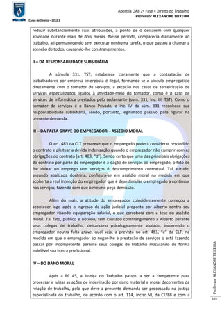 Apostila OAB 2ª Fase ≈ Direito do Trabalho 
Professor ALEXANDRE TEIXEIRA 
Curso de Direito – 2012.1 
Professor ALEXANDRE TEIXEIRA 
165 
reduzir substancialmente suas atribuições, a ponto de o deixarem sem qualquer 
atividade durante mais de dois meses. Nesse período, comparecia diariamente ao 
trabalho, ali permanecendo sem executar nenhuma tarefa, o que passou a chamar a 
atenção de todos, causando-lhe constrangimentos. 
II – DA RESPONSABILIDADE SUBSIDIÁRIA 
A súmula 331, TST, estabelece claramente que a contratação de 
trabalhadores por empresa interposta é ilegal, formando-se o vínculo empregatício 
diretamente com o tomador de serviços, a exceção nos casos de terceirização de 
serviços especializados ligados à atividade-meio do tomador, como é o caso de 
serviços de informática prestados pelo reclamante (sum. 331, inc. III, TST). Como o 
tomador de serviços é o Banco Privado, o inc. IV da súm. 331 reconhece sua 
responsabilidade subsidiária, sendo, portanto, legitimado passivo para figurar na 
presente demanda. 
III – DA FALTA GRAVE DO EMPREGADOR – ASSÉDIO MORAL 
O art. 483 da CLT prescreve que o empregado poderá considerar rescindido 
o contrato e pleitear a devida indenização quando o empregador não cumprir com as 
obrigações do contrato (art. 483, “d”). Sendo certo que uma das principais obrigações 
do contrato por parte do empregador é a dação de serviços ao empregado, o fato de 
lhe deixar no emprego sem serviços é descumprimento contratual. Tal atitude, 
segundo abalizada doutrina, configura-se em assédio moral na medida em que 
acoberta a real intenção do empregador que é desestimular o empregado a continuar 
nos serviços, fazendo com que o mesmo peça demissão. 
Além do mais, a atitude do empregador coincidentemente começou a 
acontecer logo após o ingresso de ação judicial proposta por Alberto contra seu 
empregador visando equiparação salarial, o que corrobora com a tese do assédio 
moral. Tal fato, público e notório, tem causado constrangimento a Alberto perante 
seus colegas de trabalho, deixando-o psicologicamente abalado, incorrendo o 
empregador noutra falta grave, qual seja, a prevista no art. 483, “e” da CLT, na 
medida em que o empregador ao negar-lhe a prestação de serviços o está fazendo 
passar por incompetente perante seus colegas de trabalho maculando de forma 
indelével sua honra profissional. 
IV – DO DANO MORAL 
Após a EC 45, a Justiça do Trabalho passou a ser a competente para 
processar e julgar as ações de indenização por dano material e moral decorrentes da 
relação de trabalho, pelo que deve a presente demanda ser processada na justiça 
especializada do trabalho, de acordo com o art. 114, inciso VI, da CF/88 e com a 
 