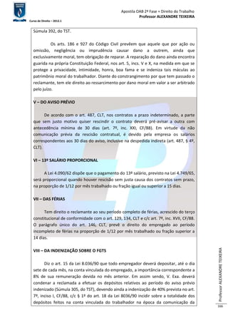 Apostila OAB 2ª Fase ≈ Direito do Trabalho 
Professor ALEXANDRE TEIXEIRA 
Curso de Direito – 2012.1 
Professor ALEXANDRE TEIXEIRA 
166 
Súmula 392, do TST. 
Os arts. 186 e 927 do Código Civil prevêem que aquele que por ação ou 
omissão, negligência ou imprudência causar dano a outrem, ainda que 
exclusivamente moral, tem obrigação de reparar. A reparação do dano ainda encontra 
guarida na própria Constituição Federal, nos art. 5, incs. V e X, na medida em que se 
protege a privacidade, intimidade, honra, boa fama e se indeniza tais máculas ao 
patrimônio moral do trabalhador. Diante do constrangimento por que tem passado o 
reclamante, tem ele direito ao ressarcimento por dano moral em valor a ser arbitrado 
pelo juízo. 
V – DO AVISO PRÉVIO 
De acordo com o art. 487, CLT, nos contratos a prazo indeterminado, a parte 
que sem justo motivo quiser rescindir o contrato deverá pré-avisar a outra com 
antecedência mínima de 30 dias (art. 7º, inc. XXI, CF/88). Em virtude da não 
comunicação prévia da rescisão contratual, é devido pela empresa os salários 
correspondentes aos 30 dias do aviso, inclusive na despedida indireta (art. 487, § 4º, 
CLT). 
VI – 13º SALÁRIO PROPORCIONAL 
A Lei 4.090/62 dispõe que o pagamento do 13º salário, previsto na Lei 4.749/65, 
será proporcional quando houver rescisão sem justa causa dos contratos sem prazo, 
na proporção de 1/12 por mês trabalhado ou fração igual ou superior a 15 dias. 
VII – DAS FÉRIAS 
Tem direito o reclamante ao seu período completo de férias, acrescido do terço 
constitucional de conformidade com o art. 129, 134, CLT e c/c art. 7º, inc. XVII, CF/88. 
O parágrafo único do art. 146, CLT, prevê o direito do empregado ao período 
incompleto de férias na proporção de 1/12 por mês trabalhado ou fração superior a 
14 dias. 
VIII – DA INDENIZAÇÃO SOBRE O FGTS 
Diz o art. 15 da Lei 8.036/90 que todo empregador deverá depositar, até o dia 
sete de cada mês, na conta vinculada do empregado, a importância correspondente a 
8% de sua remuneração devida no mês anterior. Em assim sendo, V. Exa. deverá 
condenar a reclamada a efetuar os depósitos relativos ao período do aviso prévio 
indenizado (Súmula 305, do TST), devendo ainda a indenização de 40% prevista no art. 
7º, inciso I, CF/88, c/c § 1º do art. 18 da Lei 8036/90 incidir sobre a totalidade dos 
depósitos feitos na conta vinculada do trabalhador na época da comunicação da 
 