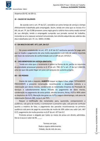 Apostila OAB 2ª Fase ≈ Direito do Trabalho 
Professor ALEXANDRE TEIXEIRA 
Curso de Direito – 2012.1 
Professor ALEXANDRE TEIXEIRA 
167 
dispensa (OJ 42, da SDI-1). 
IX – SALDO DE SALÁRIOS 
De acordo com o art. 4º da CLT, considera-se como tempo de serviço o tempo 
efetivamente trabalhado pelo empregado. Assim, tendo em vista que os incisos IV e 
XIII, do art. 7º, da CF/88 preveem como regra geral o salário-hora como modo normal 
de sua aferição, tendo o empregado cumprido sua jornada normal de trabalho, 
incluindo-se aí o repouso semanal remunerado, tem direito adquirido aos salários dos 
dias trabalhados (art. 5º, inc. XXXVI, CF/88). 
X – DA MULTA DO ART. 477, § 8º, DA CLT 
No prazo estabelecido no art. 477, § 6º da CLT nenhuma parcela foi paga pelo 
que se impõe o pagamento de uma multa equivalente a um mês de salário revertida 
em favor da reclamante de conformidade com o § 8º do art. 477/CLT. 
IX – DOS BENEFICIOS DA JUSTIÇA GRATUITA 
Tendo em vista que o reclamante é pobre na forma da lei, perfaz os requisitos 
da gratuidade processual prevista no § 3º do art. 790, CLT e art. 2º da Lei 1.060/50, 
uma vez que não pode litigar em juízo sem prejuízo do sustento próprio. 
XII – DO PEDIDO 
Diante de todo o exposto, ALBERTO requer se digne V.Exa. julgar TOTALMENTE 
PROCEDENTE a presente reclamação, reconhecendo a despedida indireta e a 
indenização por danos morais, condenando as reclamadas Empresa de Prestação de 
Serviços e subsidiariamente Banco Privado no pagamento de dano morais, 
condenação no pagamento de aviso prévio, décimo terceiro, férias, FGTS e 40% sobre 
os depósitos de FGTS, liberação das guias do FGTS e seguro desemprego, sob pena de 
indenização (Súmula 389, inciso II, do TST). 
Requer a notificação das reclamadas para, querendo, comparecerem a 
audiência, sob pena de revelia, e contestarem a presente ação, sob pena de confissão 
quanto a matéria de fato; o pagamento das parcelas incontroversas na primeira 
audiência sob pena de pagá-las acrescidas de multa de 50% sobre seu valor (art. 467 
CLT); pagamento da multa prevista no § 8º do art. 477 da CLT. 
Protesta provar o alegado por todos os meios de prova em direito admitidos. 
Dá-se à causa o valor de R$ ____. 
Termos em que, 
Pede e espera deferimento. 
Cidade, dia de mês de ano. 
 