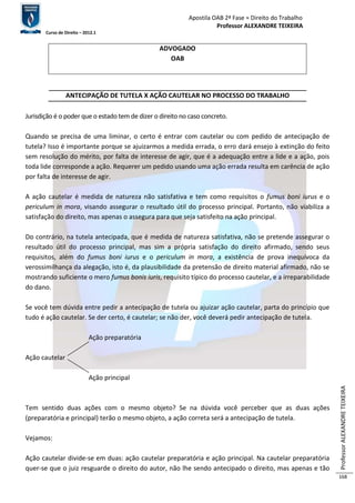 Apostila OAB 2ª Fase ≈ Direito do Trabalho 
Professor ALEXANDRE TEIXEIRA 
Curso de Direito – 2012.1 
Professor ALEXANDRE TEIXEIRA 
168 
ADVOGADO 
OAB 
ANTECIPAÇÃO DE TUTELA X AÇÃO CAUTELAR NO PROCESSO DO TRABALHO 
Jurisdição é o poder que o estado tem de dizer o direito no caso concreto. 
Quando se precisa de uma liminar, o certo é entrar com cautelar ou com pedido de antecipação de 
tutela? Isso é importante porque se ajuizarmos a medida errada, o erro dará ensejo à extinção do feito 
sem resolução do mérito, por falta de interesse de agir, que é a adequação entre a lide e a ação, pois 
toda lide corresponde a ação. Requerer um pedido usando uma ação errada resulta em carência de ação 
por falta de interesse de agir. 
A ação cautelar é medida de natureza não satisfativa e tem como requisitos o fumus boni iurus e o 
periculum in mora, visando assegurar o resultado útil do processo principal. Portanto, não viabiliza a 
satisfação do direito, mas apenas o assegura para que seja satisfeito na ação principal. 
Do contrário, na tutela antecipada, que é medida de natureza satisfativa, não se pretende assegurar o 
resultado útil do processo principal, mas sim a própria satisfação do direito afirmado, sendo seus 
requisitos, além do fumus boni iurus e o periculum in mora, a existência de prova inequívoca da 
verossimilhança da alegação, isto é, da plausibilidade da pretensão de direito material afirmado, não se 
mostrando suficiente o mero fumus bonis iuris, requisito típico do processo cautelar, e a irreparabilidade 
do dano. 
Se você tem dúvida entre pedir a antecipação de tutela ou ajuizar ação cautelar, parta do princípio que 
tudo é ação cautelar. Se der certo, é cautelar; se não der, você deverá pedir antecipação de tutela. 
Ação preparatória 
Ação cautelar 
Ação principal 
Tem sentido duas ações com o mesmo objeto? Se na dúvida você perceber que as duas ações 
(preparatória e principal) terão o mesmo objeto, a ação correta será a antecipação de tutela. 
Vejamos: 
Ação cautelar divide-se em duas: ação cautelar preparatória e ação principal. Na cautelar preparatória 
quer-se que o juiz resguarde o direito do autor, não lhe sendo antecipado o direito, mas apenas e tão 
 