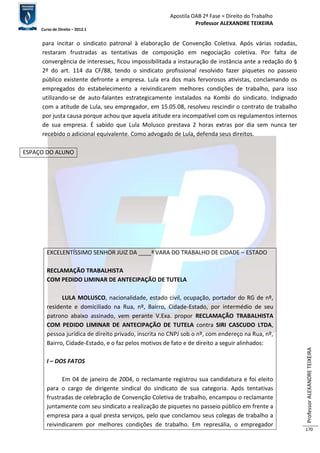 Apostila OAB 2ª Fase ≈ Direito do Trabalho 
Professor ALEXANDRE TEIXEIRA 
Curso de Direito – 2012.1 
Professor ALEXANDRE TEIXEIRA 
170 
para incitar o sindicato patronal à elaboração de Convenção Coletiva. Após várias rodadas, 
restaram frustradas as tentativas de composição em negociação coletiva. Por falta de 
convergência de interesses, ficou impossibilitada a instauração de instância ante a redação do § 
2º do art. 114 da CF/88, tendo o sindicato profissional resolvido fazer piquetes no passeio 
público existente defronte a empresa. Lula era dos mais fervorosos ativistas, conclamando os 
empregados do estabelecimento a reivindicarem melhores condições de trabalho, para isso 
utilizando-se de auto-falantes estrategicamente instalados na Kombi do sindicato. Indignado 
com a atitude de Lula, seu empregador, em 15.05.08, resolveu rescindir o contrato de trabalho 
por justa causa porque achou que aquela atitude era incompatível com os regulamentos internos 
de sua empresa. É sabido que Lula Molusco prestava 2 horas extras por dia sem nunca ter 
recebido o adicional equivalente. Como advogado de Lula, defenda seus direitos. 
ESPAÇO DO ALUNO 
EXCELENTÍSSIMO SENHOR JUIZ DA ____ª VARA DO TRABALHO DE CIDADE – ESTADO 
RECLAMAÇÃO TRABALHISTA 
COM PEDIDO LIMINAR DE ANTECIPAÇÃO DE TUTELA 
LULA MOLUSCO, nacionalidade, estado civil, ocupação, portador do RG de nº, 
residente e domiciliado na Rua, nº, Bairro, Cidade-Estado, por intermédio de seu 
patrono abaixo assinado, vem perante V.Exa. propor RECLAMAÇÃO TRABALHISTA 
COM PEDIDO LIMINAR DE ANTECIPAÇÃO DE TUTELA contra SIRI CASCUDO LTDA, 
pessoa jurídica de direito privado, inscrita no CNPJ sob o nº, com endereço na Rua, nº, 
Bairro, Cidade-Estado, e o faz pelos motivos de fato e de direito a seguir alinhados: 
I – DOS FATOS 
Em 04 de janeiro de 2004, o reclamante registrou sua candidatura e foi eleito 
para o cargo de dirigente sindical do sindicato de sua categoria. Após tentativas 
frustradas de celebração de Convenção Coletiva de trabalho, encampou o reclamante 
juntamente com seu sindicato a realização de piquetes no passeio público em frente a 
empresa para a qual presta serviços, pelo que conclamou seus colegas de trabalho a 
reivindicarem por melhores condições de trabalho. Em represália, o empregador 
 