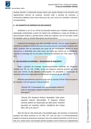 Apostila OAB 2ª Fase ≈ Direito do Trabalho 
Professor ALEXANDRE TEIXEIRA 
Curso de Direito – 2012.1 
Professor ALEXANDRE TEIXEIRA 
171 
resolveu demitir o reclamante porque achou que aquela atitude ia de encontro aos 
regulamentos internos da empresa. Durante todo o período do contrato, o 
reclamante trabalhou duas horas extras por dia, sem nunca ter recebido o adicional 
correspondente. 
II – DA GARANTIA DE EMPREGO DO RECLAMANTE 
Estabelece o art. 8, inc. VIII da Constituição Federal que é vedada a dispensa do 
empregado sindicalizado a partir do registro da candidatura a cargo de direção ou 
representação sindical e, quando eleito, ainda que suplente, até um ano após o final 
do mandato, salvo se cometer falta grave nos termos da lei. 
A garantia de emprego, que não é privilégio pessoal, mas do cargo ocupado, é 
conferida ao dirigente sindical para que este possa exercer suas funções sindicais sem 
sofrer qualquer tipo de represálias por parte de seu empregador, dentre as quais 
encontra-se a despedida sem justa causa, de modo que deverá ser o trabalhador 
mantido no emprego até um ano após o término do mandato (art. 543, caput e § 3º, 
CLT). 
III – DA NULIDADE DA DISPENSA – NECESSIDADE DE INQUÉRITO 
Dada a garantia de emprego constitucionalmente conferida aos dirigentes 
sindicais (art. 8º, inc. VIII, CF/88), sendo sua dispensa somente possível por justa 
causa nos termos da lei, deveria o empregador ter procedido à instauração de 
Inquérito Judicial para Apuração de Falta Grave nos termos do art. 853, CLT. 
Referido entendimento está de acordo com as súmulas 379 do Tribunal Superior 
do Trabalho e 197 do Supremo Tribunal Federal: 
“Súmula 197. O empregado com representação sindical só 
pode ser despedido mediante inquérito em que se apure a 
falta grave”. 
“Súmula 379. Dirigente Sindical. Despedida. Falta grave. 
Inquérito judicial. Necessidade. O dirigente sindical 
somente poderá ser dispensado por falta grave mediante 
apuração em inquérito judicial, inteligência dos artigos 
494 e 543, § 3º, da CLT”. 
Além de não ter sido observada a formalidade legal, não cometeu o reclamante 
qualquer das faltas previstas no art. 482, CLT, uma vez que a é terminantemente 
vedado às empresas praticarem quaisquer atos anti-sindicais previstos no § 6º do art. 
543, CLT, sendo assim nula de pleno direito qualquer norma interna em regulamento 
 