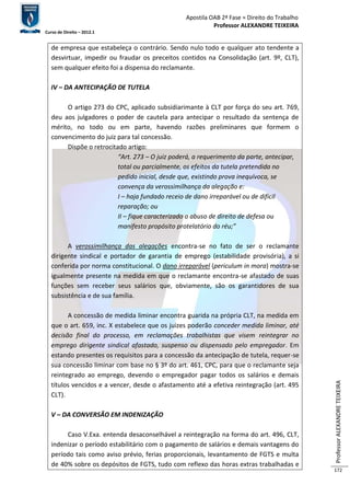 Apostila OAB 2ª Fase ≈ Direito do Trabalho 
Professor ALEXANDRE TEIXEIRA 
Curso de Direito – 2012.1 
Professor ALEXANDRE TEIXEIRA 
172 
de empresa que estabeleça o contrário. Sendo nulo todo e qualquer ato tendente a 
desvirtuar, impedir ou fraudar os preceitos contidos na Consolidação (art. 9º, CLT), 
sem qualquer efeito foi a dispensa do reclamante. 
IV – DA ANTECIPAÇÃO DE TUTELA 
O artigo 273 do CPC, aplicado subsidiarimante à CLT por força do seu art. 769, 
deu aos julgadores o poder de cautela para antecipar o resultado da sentença de 
mérito, no todo ou em parte, havendo razões preliminares que formem o 
convencimento do juiz para tal concessão. 
Dispõe o retrocitado artigo: 
“Art. 273 – O juiz poderá, a requerimento da parte, antecipar, 
total ou parcialmente, os efeitos da tutela pretendida no 
pedido inicial, desde que, existindo prova inequívoca, se 
convença da verossimilhança da alegação e: 
I – haja fundado receio de dano irreparável ou de difícil 
reparação; ou 
II – fique caracterizado o abuso de direito de defesa ou 
manifesto propósito protelatório do réu;” 
A verossimilhança das alegações encontra-se no fato de ser o reclamante 
dirigente sindical e portador de garantia de emprego (estabilidade provisória), a si 
conferida por norma constitucional. O dano irreparável (periculum in mora) mostra-se 
igualmente presente na medida em que o reclamante encontra-se afastado de suas 
funções sem receber seus salários que, obviamente, são os garantidores de sua 
subsistência e de sua família. 
A concessão de medida liminar encontra guarida na própria CLT, na medida em 
que o art. 659, inc. X estabelece que os juizes poderão conceder medida liminar, até 
decisão final do processo, em reclamações trabalhistas que visem reintegrar no 
emprego dirigente sindical afastado, suspenso ou dispensado pelo empregador. Em 
estando presentes os requisitos para a concessão da antecipação de tutela, requer-se 
sua concessão liminar com base no § 3º do art. 461, CPC, para que o reclamante seja 
reintegrado ao emprego, devendo o empregador pagar todos os salários e demais 
títulos vencidos e a vencer, desde o afastamento até a efetiva reintegração (art. 495 
CLT). 
V – DA CONVERSÃO EM INDENIZAÇÃO 
Caso V.Exa. entenda desaconselhável a reintegração na forma do art. 496, CLT, 
indenizar o período estabilitário com o pagamento de salários e demais vantagens do 
período tais como aviso prévio, ferias proporcionais, levantamento de FGTS e multa 
de 40% sobre os depósitos de FGTS, tudo com reflexo das horas extras trabalhadas e 
 