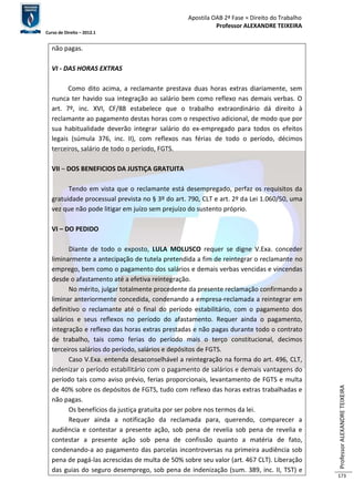 Apostila OAB 2ª Fase ≈ Direito do Trabalho 
Professor ALEXANDRE TEIXEIRA 
Curso de Direito – 2012.1 
Professor ALEXANDRE TEIXEIRA 
173 
não pagas. 
VI - DAS HORAS EXTRAS 
Como dito acima, a reclamante prestava duas horas extras diariamente, sem 
nunca ter havido sua integração ao salário bem como reflexo nas demais verbas. O 
art. 7º, inc. XVI, CF/88 estabelece que o trabalho extraordinário dá direito à 
reclamante ao pagamento destas horas com o respectivo adicional, de modo que por 
sua habitualidade deverão integrar salário do ex-empregado para todos os efeitos 
legais (súmula 376, inc. II), com reflexos nas férias de todo o período, décimos 
terceiros, salário de todo o período, FGTS. 
VII – DOS BENEFICIOS DA JUSTIÇA GRATUITA 
Tendo em vista que o reclamante está desempregado, perfaz os requisitos da 
gratuidade processual prevista no § 3º do art. 790, CLT e art. 2º da Lei 1.060/50, uma 
vez que não pode litigar em juízo sem prejuízo do sustento próprio. 
VI – DO PEDIDO 
Diante de todo o exposto, LULA MOLUSCO requer se digne V.Exa. conceder 
liminarmente a antecipação de tutela pretendida a fim de reintegrar o reclamante no 
emprego, bem como o pagamento dos salários e demais verbas vencidas e vincendas 
desde o afastamento até a efetiva reintegração. 
No mérito, julgar totalmente procedente da presente reclamação confirmando a 
liminar anteriormente concedida, condenando a empresa-reclamada a reintegrar em 
definitivo o reclamante até o final do período estabilitário, com o pagamento dos 
salários e seus reflexos no período do afastamento. Requer ainda o pagamento, 
integração e reflexo das horas extras prestadas e não pagas durante todo o contrato 
de trabalho, tais como ferias do período mais o terço constitucional, decimos 
terceiros salários do período, salários e depósitos de FGTS. 
Caso V.Exa. entenda desaconselhável a reintegração na forma do art. 496, CLT, 
indenizar o período estabilitário com o pagamento de salários e demais vantagens do 
período tais como aviso prévio, ferias proporcionais, levantamento de FGTS e multa 
de 40% sobre os depósitos de FGTS, tudo com reflexo das horas extras trabalhadas e 
não pagas. 
Os benefícios da justiça gratuita por ser pobre nos termos da lei. 
Requer ainda a notificação da reclamada para, querendo, comparecer a 
audiência e contestar a presente ação, sob pena de revelia sob pena de revelia e 
contestar a presente ação sob pena de confissão quanto a matéria de fato, 
condenando-a ao pagamento das parcelas incontroversas na primeira audiência sob 
pena de pagá-las acrescidas de multa de 50% sobre seu valor (art. 467 CLT). Liberação 
das guias do seguro desemprego, sob pena de indenização (sum. 389, inc. II, TST) e 
 