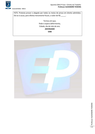 Apostila OAB 2ª Fase ≈ Direito do Trabalho 
Professor ALEXANDRE TEIXEIRA 
Curso de Direito – 2012.1 
Professor ALEXANDRE TEIXEIRA 
174 
FGTS. Protesta provar o alegado por todos os meios de prova em direito admitidos. 
Dá-se à causa, para efeitos meramente fiscais, o valor de R$ _____. 
Termos em que, 
Pede e espera deferimento, 
Cidade, dia de mês de ano. 
ADVOGADO 
OAB 
 