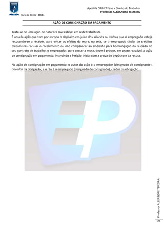 Apostila OAB 2ª Fase ≈ Direito do Trabalho 
Professor ALEXANDRE TEIXEIRA 
Curso de Direito – 2012.1 
Professor ALEXANDRE TEIXEIRA 
175 
AÇÃO DE CONSIGNAÇÃO EM PAGAMENTO 
Trata-se de uma ação de natureza civil cabível em sede trabalhista. 
É aquela ação que tem por escopo o depósito em juízo dos salários ou verbas que o empregado esteja 
recusando-se a receber, para evitar os efeitos da mora; ou seja, se o empregado titular de créditos 
trabalhistas recusar o recebimento ou não comparecer ao sindicato para homologação da rescisão do 
seu contrato de trabalho, o empregador, para cessar a mora, deverá propor, em prazo razoável, a ação 
de consignação em pagamento, instruindo a Petição Inicial com a prova do depósito e da recusa. 
Na ação de consignação em pagamento, o autor da ação é o empregador (designado de consignante), 
devedor da obrigação; e o réu é o empregado (designado de consignado), credor da obrigação. 
 