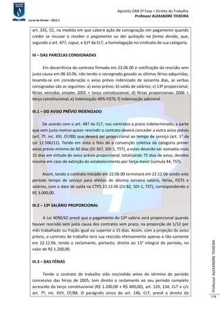 Apostila OAB 2ª Fase ≈ Direito do Trabalho 
Professor ALEXANDRE TEIXEIRA 
Curso de Direito – 2012.1 
Professor ALEXANDRE TEIXEIRA 
178 
art. 335, CC, na medida em que caberá ação de consignação em pagamento quando 
credor se recusar a receber o pagamento ou dar quitação na forma devida, que, 
segundo o art. 477, caput, e §1º da CLT, a homologação no sindicato de sua categoria. 
III – DAS PARCELAS CONSIGNADAS 
Em decorrência do contrato firmado em 22.06.00 e notificação da rescisão sem 
justa causa em 08.10.06, não tendo o consignado gozado as últimas férias adquiridas, 
levando-se em consideração o aviso prévio indenizado de sessenta dias, as verbas 
consignadas são as seguintes: a) aviso prévio; b) saldo de salários; c) 13º proporcional; 
férias vencidas simples 2005 + terço constitucional; d) férias proporcionais 2006 + 
terço constitucional; e) indenização 40% FGTS; f) indenização adicional. 
III.1 – DO AVISO PRÉVIO INDENIZADO 
De acordo com o art. 487 da CLT, nos contratos a prazo indeterminado, a parte 
que sem justo motivo quiser rescindir o contrato deverá conceder a outra aviso prévio 
(art. 7º, inc. XXI, CF/88) que deverá ser proporcional ao tempo de serviço (art. 1o da 
Lei 12.506/11). Tendo em vista o fato de a convenção coletiva da categoria prever 
aviso prévio mínimo de 60 dias (OJ 367, SDI-1, TST), a estes deverão ser somados mais 
15 dias em virtude do aviso prévio proporcional, totalizando 75 dias de aviso, devidos 
mesmo em caso de extinção do estabelecimento por força maior (súmula 44, TST). 
Assim, tendo o contrato iniciado em 22.06.00 terminará em 22.12.06 sendo este 
período tempo de serviço para efeitos de décimo terceiro salário, férias, FGTS e 
salários, com a data de saída na CTPS 22.12.06 (OJ 82, SDI-1, TST), correspondendo a 
R$ 3.000,00. 
III.2 – 13º SALÁRIO PROPORCIONAL 
A Lei 4090/62 prevê que o pagamento do 13º salário será proporcional quando 
houver rescisão sem justa causa dos contratos sem prazo, na proporção de 1/12 por 
mês trabalhado ou fração igual ou superior a 15 dias. Assim, com a projeção do aviso 
prévio, o contrato de trabalho terá sua rescisão efetivamente apenas e tão-somente 
em 22.12.06, tendo o reclamante, portanto, direito ao 13o integral do período, no 
valor de R$ 1.200,00. 
III.3 – DAS FÉRIAS 
Tendo o contrato de trabalho sido rescindido antes do término do período 
concessivo das férias de 2005, tem direito o reclamante ao seu período completo 
acrescido do terço constitucional (R$ 1.200,00 + R$ 400,00), art. 129, 134, CLT e c/c 
art. 7º, inc. XVII, CF/88. O parágrafo único do art. 146, CLT, prevê o direito do 
 