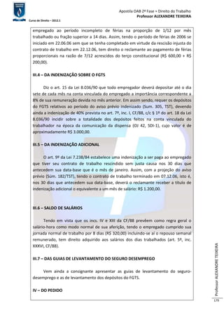 Apostila OAB 2ª Fase ≈ Direito do Trabalho 
Professor ALEXANDRE TEIXEIRA 
Curso de Direito – 2012.1 
Professor ALEXANDRE TEIXEIRA 
179 
empregado ao período incompleto de férias na proporção de 1/12 por mês 
trabalhado ou fração superior a 14 dias. Assim, tendo o período de férias de 2006 se 
iniciado em 22.06.06 sem que se tenha completado em virtude da rescisão injusta do 
contrato de trabalho em 22.12.06, tem direito o reclamante ao pagamento de férias 
proporcionais na razão de 7/12 acrescidos do terço constitucional (R$ 600,00 + R$ 
200,00). 
III.4 – DA INDENIZAÇÃO SOBRE O FGTS 
Diz o art. 15 da Lei 8.036/90 que todo empregador deverá depositar até o dia 
sete de cada mês na conta vinculada do empregado a importância correspondente a 
8% de sua remuneração devida no mês anterior. Em assim sendo, requer os depósitos 
do FGTS relativos ao período do aviso prévio indenizado (Sum. 305, TST), devendo 
ainda a indenização de 40% prevista no art. 7º, inc. I, CF/88, c/c § 1º do art. 18 da Lei 
8.036/90 incidir sobre a totalidade dos depósitos feitos na conta vinculada do 
trabalhador na época da comunicação da dispensa (OJ 42, SDI-1), cujo valor é de 
aproximadamente R$ 3.000,00. 
III.5 – DA INDENIZAÇÃO ADICIONAL 
O art. 9º da Lei 7.238/84 estabelece uma indenização a ser paga ao empregado 
que tiver seu contrato de trabalho rescindido sem justa causa nos 30 dias que 
antecedem sua data-base que é o mês de janeiro. Assim, com a projeção do aviso 
prévio (Súm. 182/TST), tendo o contrato de trabalho terminado em 07.12.06, isto é, 
nos 30 dias que antecedem sua data-base, deverá o reclamante receber a título de 
indenização adicional o equivalente a um mês de salário: R$ 1.200,00. 
III.6 – SALDO DE SALÁRIOS 
Tendo em vista que os incs. IV e XIII da CF/88 prevêem como regra geral o 
salário-hora como modo normal de sua aferição, tendo o empregado cumprido sua 
jornada normal de trabalho por 8 dias (R$ 320,00) incluindo-se aí o repouso semanal 
remunerado, tem direito adquirido aos salários dos dias trabalhados (art. 5º, inc. 
XXXVI, CF/88). 
III.7 – DAS GUIAS DE LEVANTAMENTO DO SEGURO DESEMPREGO 
Vem ainda a consignante apresentar as guias de levantamento do seguro-desemprego 
e as de levantamento dos depósitos do FGTS. 
IV – DO PEDIDO 
 