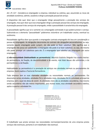 Apostila OAB 2ª Fase ≈ Direito do Trabalho 
Professor ALEXANDRE TEIXEIRA 
Curso de Direito – 2012.1 
Professor ALEXANDRE TEIXEIRA 
18 
Art. 2º, CLT - Considera-se empregador a empresa, individual ou coletiva, que, assumindo os riscos da 
atividade econômica, admite, assalaria e dirige a prestação pessoal de serviço. 
O dispositivo não quer dizer que o empregador dirige pessoalmente a prestação dos serviços do 
empregado, mas quer dizer que esse empregador dirige a prestação pessoal dos serviços do empregado. 
A prestação pessoal é dos serviços do empregado, então a pessoalidade é característica do empregado. 
A pessoalidade significa que só e somente só o empregado contratado é que poderá prestar o serviço. 
Subtraindo-se o elemento “pessoalidade” poderemos vislumbrar um trabalhador avulso, eventual ou 
autônomo. 
Pessoalidade significa dizer que quando o empregador contrata empregado ele leva em consideração a 
pessoa do empregado. As obrigações decorrentes do contrato são obrigações personalíssimas, ou seja, 
somente aquele empregado pode cumprir, ele não pode se fazer substituir. Não significa que o 
empregado não possa ser substituído, o empregado não pode é se fazer substituir, ou seja, ele mesmo 
não poder arranjar um substituto para ele. É o empregador que substitui um empregado por outro 
empregado. 
c) não-evenualidade (habitualidade ou permanência): Maurício Godinho Delgado traz quatro teorias: 
da permanência, da fixação, de descontinuidade e do evento, mas duas dessas são suficientes, a da 
permanência e a da fixação. 
Habitualidade ou permanência é a prestação de serviços nas atividades normais ou permanentes da 
empresa. Assim explica a Teoria da Permanência. 
Toda empresa tem as suas chamadas atividades ou necessidades normais ou permanentes. Ela 
desenvolve certas atividades, atividades fim e atividades meio. Atividades fim é a atividade principal da 
empresa, sem a qual ela deixa de existir. As atividades meio são as atividades secundárias, mas mesmo 
sendo secundárias não são menos importantes, pois muitas vezes, essa atividade secundária viabiliza, 
apóia e suporta a atividade fim. 
Necessidades normais 
ou 
Permanentes 
Atividade-fim: são as 
atividades normais da 
empresa sem as quais a 
empresa deixa de existir 
Atividade-meio: são as 
atividades secundárias, 
mas que viabilizam 
dando apoio e suporte 
à atvidade-fim. 
O trabalhador que presta serviços nas necessidades normais/permanentes de uma empresa presta 
serviços não-eventuais, portanto é um trabalhador não-eventual. 
 